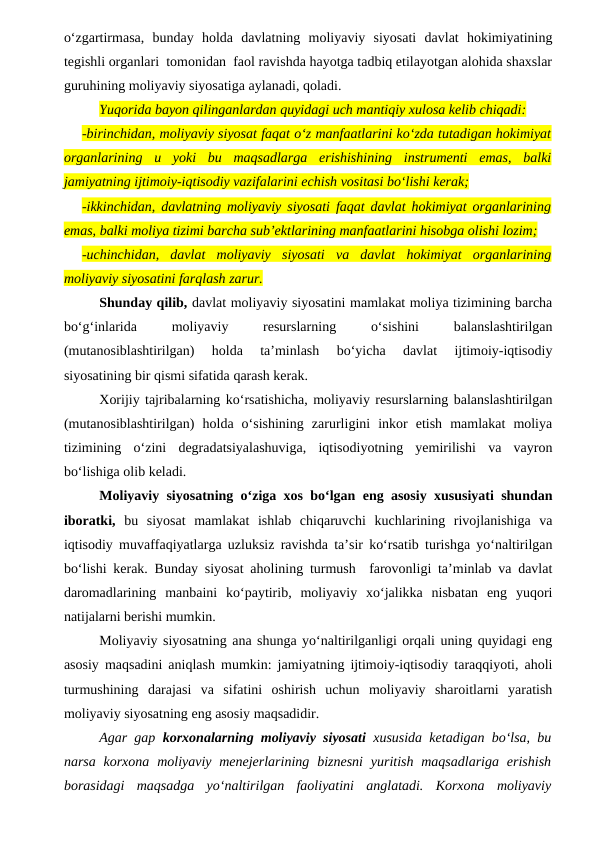 o‘zgartirmasa,  bunday  holda  davlatning  moliyaviy  siyosati  davlat  hokimiyatining
tegishli organlari  tomonidan  faol ravishda hayotga tadbiq etilayotgan alohida shaxslar
guruhining moliyaviy siyosatiga aylanadi, qoladi.
Yuqorida bayon qilinganlardan quyidagi uch mantiqiy xulosa kelib chiqadi:
-birinchidan, moliyaviy siyosat faqat o‘z manfaatlarini ko‘zda tutadigan hokimiyat
organlarining  u  yoki  bu  maqsadlarga  erishishining  instrumenti  emas,  balki
jamiyatning ijtimoiy-iqtisodiy vazifalarini echish vositasi bo‘lishi kerak;
-ikkinchidan, davlatning moliyaviy siyosati faqat davlat hokimiyat organlarining
emas, balki moliya tizimi barcha sub’ektlarining manfaatlarini hisobga olishi lozim;
-uchinchidan,  davlat  moliyaviy  siyosati  va  davlat  hokimiyat  organlarining
moliyaviy siyosatini farqlash zarur.
Shunday qilib, davlat moliyaviy siyosatini mamlakat moliya tizimining barcha
bo‘g‘inlarida
 
moliyaviy
 
resurslarning
 
o‘sishini
 
balanslashtirilgan
(mutanosiblashtirilgan)  holda  ta’minlash  bo‘yicha  davlat  ijtimoiy-iqtisodiy
siyosatining bir qismi sifatida qarash kerak. 
Xorijiy tajribalarning ko‘rsatishicha, moliyaviy resurslarning balanslashtirilgan
(mutanosiblashtirilgan)  holda  o‘sishining  zarurligini  inkor  etish  mamlakat  moliya
tizimining  o‘zini  degradatsiyalashuviga,  iqtisodiyotning  yemirilishi  va  vayron
bo‘lishiga olib keladi.
Moliyaviy siyosatning o‘ziga xos bo‘lgan eng asosiy xususiyati shundan
iboratki, bu  siyosat  mamlakat  ishlab  chiqaruvchi  kuchlarining  rivojlanishiga  va
iqtisodiy muvaffaqiyatlarga uzluksiz ravishda ta’sir ko‘rsatib turishga yo‘naltirilgan
bo‘lishi kerak. Bunday siyosat aholining turmush  farovonligi ta’minlab va davlat
daromadlarining  manbaini  ko‘paytirib,  moliyaviy  xo‘jalikka  nisbatan  eng  yuqori
natijalarni berishi mumkin. 
Moliyaviy siyosatning ana shunga yo‘naltirilganligi orqali uning quyidagi eng
asosiy maqsadini aniqlash mumkin: jamiyatning ijtimoiy-iqtisodiy taraqqiyoti, aholi
turmushining  darajasi  va  sifatini  oshirish  uchun  moliyaviy  sharoitlarni  yaratish
moliyaviy siyosatning eng asosiy maqsadidir.
Agar gap  korxonalarning moliyaviy siyosati xususida ketadigan bo‘lsa, bu
narsa  korxona  moliyaviy menejerlarining  biznesni  yuritish  maqsadlariga  erishish
borasidagi  maqsadga  yo‘naltirilgan  faoliyatini  anglatadi.  Korxona  moliyaviy
