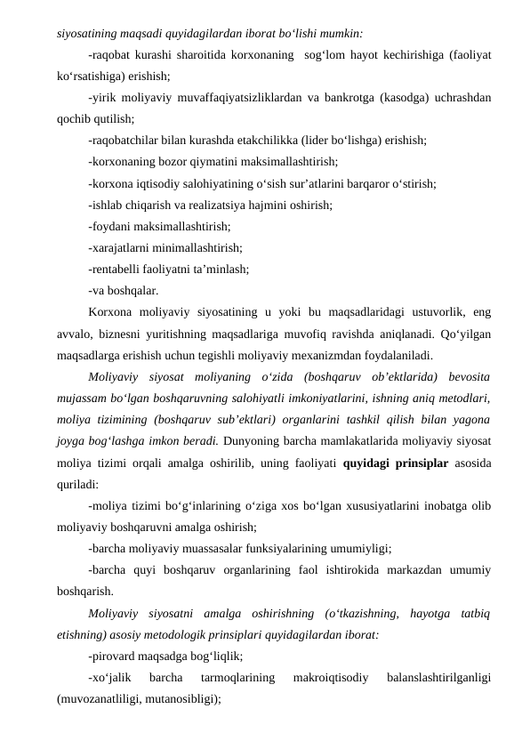 siyosatining maqsadi quyidagilardan iborat bo‘lishi mumkin:
-raqobat kurashi sharoitida korxonaning  sog‘lom hayot kechirishiga (faoliyat
ko‘rsatishiga) erishish;
-yirik moliyaviy muvaffaqiyatsizliklardan va bankrotga (kasodga) uchrashdan
qochib qutilish;
-raqobatchilar bilan kurashda etakchilikka (lider bo‘lishga) erishish;
-korxonaning bozor qiymatini maksimallashtirish;
-korxona iqtisodiy salohiyatining o‘sish sur’atlarini barqaror o‘stirish;
-ishlab chiqarish va realizatsiya hajmini oshirish;
-foydani maksimallashtirish;
-xarajatlarni minimallashtirish;
-rentabelli faoliyatni ta’minlash;
-va boshqalar.
Korxona  moliyaviy  siyosatining  u  yoki  bu  maqsadlaridagi  ustuvorlik,  eng
avvalo, biznesni yuritishning maqsadlariga muvofiq ravishda aniqlanadi. Qo‘yilgan
maqsadlarga erishish uchun tegishli moliyaviy mexanizmdan foydalaniladi.
Moliyaviy  siyosat  moliyaning  o‘zida  (boshqaruv  ob’ektlarida)  bevosita
mujassam bo‘lgan boshqaruvning salohiyatli imkoniyatlarini, ishning aniq metodlari,
moliya tizimining (boshqaruv sub’ektlari)  organlarini  tashkil  qilish bilan yagona
joyga bog‘lashga imkon beradi. Dunyoning barcha mamlakatlarida moliyaviy siyosat
moliya tizimi orqali amalga oshirilib, uning faoliyati  quyidagi prinsiplar asosida
quriladi:
-moliya tizimi bo‘g‘inlarining o‘ziga xos bo‘lgan xususiyatlarini inobatga olib
moliyaviy boshqaruvni amalga oshirish;
-barcha moliyaviy muassasalar funksiyalarining umumiyligi;
-barcha  quyi  boshqaruv  organlarining  faol  ishtirokida  markazdan  umumiy
boshqarish.
Moliyaviy  siyosatni  amalga  oshirishning  (o‘tkazishning,  hayotga  tatbiq
etishning) asosiy metodologik prinsiplari quyidagilardan iborat:
-pirovard maqsadga bog‘liqlik;
-xo‘jalik  barcha  tarmoqlarining  makroiqtisodiy  balanslashtirilganligi
(muvozanatliligi, mutanosibligi);

