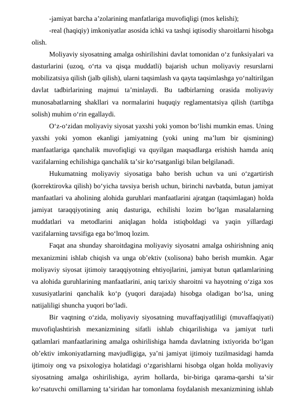 -jamiyat barcha a’zolarining manfatlariga muvofiqligi (mos kelishi);
-real (haqiqiy) imkoniyatlar asosida ichki va tashqi iqtisodiy sharoitlarni hisobga
olish.
Moliyaviy siyosatning amalga oshirilishini davlat tomonidan o‘z funksiyalari va
dasturlarini  (uzoq,  o‘rta  va  qisqa  muddatli)  bajarish  uchun  moliyaviy  resurslarni
mobilizatsiya qilish (jalb qilish), ularni taqsimlash va qayta taqsimlashga yo‘naltirilgan
davlat  tadbirlarining  majmui  ta’minlaydi.  Bu  tadbirlarning  orasida  moliyaviy
munosabatlarning shakllari va normalarini huquqiy reglamentatsiya qilish (tartibga
solish) muhim o‘rin egallaydi.
O‘z-o‘zidan moliyaviy siyosat yaxshi yoki yomon bo‘lishi mumkin emas. Uning
yaxshi  yoki  yomon  ekanligi  jamiyatning  (yoki  uning  ma’lum  bir  qismining)
manfaatlariga qanchalik muvofiqligi va quyilgan maqsadlarga erishish hamda aniq
vazifalarning echilishiga qanchalik ta’sir ko‘rsatganligi bilan belgilanadi.
Hukumatning  moliyaviy  siyosatiga  baho  berish  uchun  va  uni  o‘zgartirish
(korrektirovka qilish) bo‘yicha tavsiya berish uchun, birinchi navbatda, butun jamiyat
manfaatlari va aholining alohida guruhlari manfaatlarini ajratgan (taqsimlagan) holda
jamiyat  taraqqiyotining  aniq  dasturiga,  echilishi  lozim  bo‘lgan  masalalarning
muddatlari  va  metodlarini  aniqlagan  holda  istiqboldagi  va  yaqin  yillardagi
vazifalarning tavsifiga ega bo‘lmoq lozim.
Faqat ana shunday sharoitdagina moliyaviy siyosatni amalga oshirishning aniq
mexanizmini ishlab chiqish va unga ob’ektiv (xolisona) baho berish mumkin. Agar
moliyaviy siyosat ijtimoiy taraqqiyotning ehtiyojlarini, jamiyat butun qatlamlarining
va alohida guruhlarining manfaatlarini, aniq tarixiy sharoitni va hayotning o‘ziga xos
xususiyatlarini  qanchalik  ko‘p  (yuqori  darajada)  hisobga  oladigan  bo‘lsa,  uning
natijaliligi shuncha yuqori bo‘ladi.
Bir vaqtning o‘zida, moliyaviy siyosatning muvaffaqiyatliligi (muvaffaqiyati)
muvofiqlashtirish  mexanizmining  sifatli  ishlab  chiqarilishiga  va  jamiyat  turli
qatlamlari manfaatlarining amalga oshirilishiga hamda davlatning ixtiyorida bo‘lgan
ob’ektiv imkoniyatlarning mavjudligiga, ya’ni jamiyat ijtimoiy tuzilmasidagi hamda
ijtimoiy ong va psixologiya holatidagi o‘zgarishlarni hisobga olgan holda moliyaviy
siyosatning  amalga  oshirilishiga,  ayrim  hollarda,  bir-biriga  qarama-qarshi  ta’sir
ko‘rsatuvchi omillarning ta’siridan har tomonlama foydalanish mexanizmining ishlab
