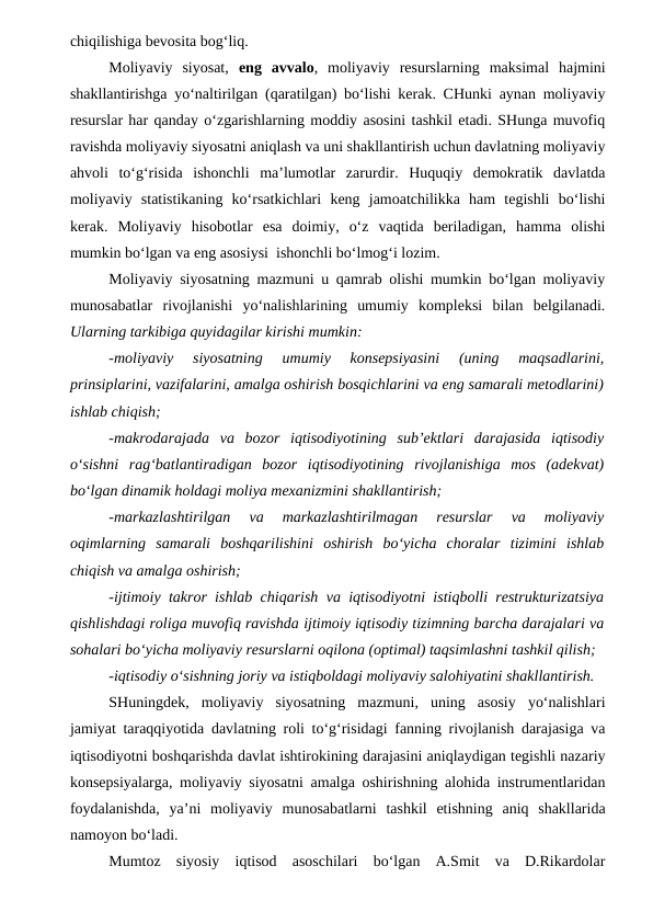 chiqilishiga bevosita bog‘liq.
Moliyaviy  siyosat,  eng  avvalo,  moliyaviy  resurslarning  maksimal  hajmini
shakllantirishga yo‘naltirilgan (qaratilgan) bo‘lishi kerak. CHunki aynan moliyaviy
resurslar har qanday o‘zgarishlarning moddiy asosini tashkil etadi. SHunga muvofiq
ravishda moliyaviy siyosatni aniqlash va uni shakllantirish uchun davlatning moliyaviy
ahvoli  to‘g‘risida  ishonchli  ma’lumotlar  zarurdir.  Huquqiy  demokratik  davlatda
moliyaviy  statistikaning  ko‘rsatkichlari  keng  jamoatchilikka  ham  tegishli  bo‘lishi
kerak.  Moliyaviy  hisobotlar  esa  doimiy,  o‘z  vaqtida  beriladigan,  hamma  olishi
mumkin bo‘lgan va eng asosiysi  ishonchli bo‘lmog‘i lozim.
Moliyaviy siyosatning mazmuni u qamrab olishi mumkin bo‘lgan moliyaviy
munosabatlar  rivojlanishi  yo‘nalishlarining  umumiy  kompleksi  bilan  belgilanadi.
Ularning tarkibiga quyidagilar kirishi mumkin:
-moliyaviy  siyosatning  umumiy  konsepsiyasini  (uning  maqsadlarini,
prinsiplarini, vazifalarini, amalga oshirish bosqichlarini va eng samarali metodlarini)
ishlab chiqish;
-makrodarajada  va  bozor  iqtisodiyotining  sub’ektlari  darajasida  iqtisodiy
o‘sishni  rag‘batlantiradigan  bozor  iqtisodiyotining  rivojlanishiga  mos  (adekvat)
bo‘lgan dinamik holdagi moliya mexanizmini shakllantirish;
-markazlashtirilgan  va  markazlashtirilmagan  resurslar  va  moliyaviy
oqimlarning  samarali  boshqarilishini  oshirish  bo‘yicha  choralar  tizimini  ishlab
chiqish va amalga oshirish;
-ijtimoiy takror ishlab chiqarish va iqtisodiyotni istiqbolli restrukturizatsiya
qishlishdagi roliga muvofiq ravishda ijtimoiy iqtisodiy tizimning barcha darajalari va
sohalari bo‘yicha moliyaviy resurslarni oqilona (optimal) taqsimlashni tashkil qilish;
-iqtisodiy o‘sishning joriy va istiqboldagi moliyaviy salohiyatini shakllantirish.
SHuningdek,  moliyaviy  siyosatning  mazmuni,  uning  asosiy  yo‘nalishlari
jamiyat taraqqiyotida davlatning roli to‘g‘risidagi fanning rivojlanish darajasiga va
iqtisodiyotni boshqarishda davlat ishtirokining darajasini aniqlaydigan tegishli nazariy
konsepsiyalarga, moliyaviy siyosatni amalga oshirishning alohida instrumentlaridan
foydalanishda,  ya’ni  moliyaviy  munosabatlarni  tashkil  etishning  aniq  shakllarida
namoyon bo‘ladi. 
Mumtoz  siyosiy  iqtisod  asoschilari  bo‘lgan  A.Smit  va  D.Rikardolar
