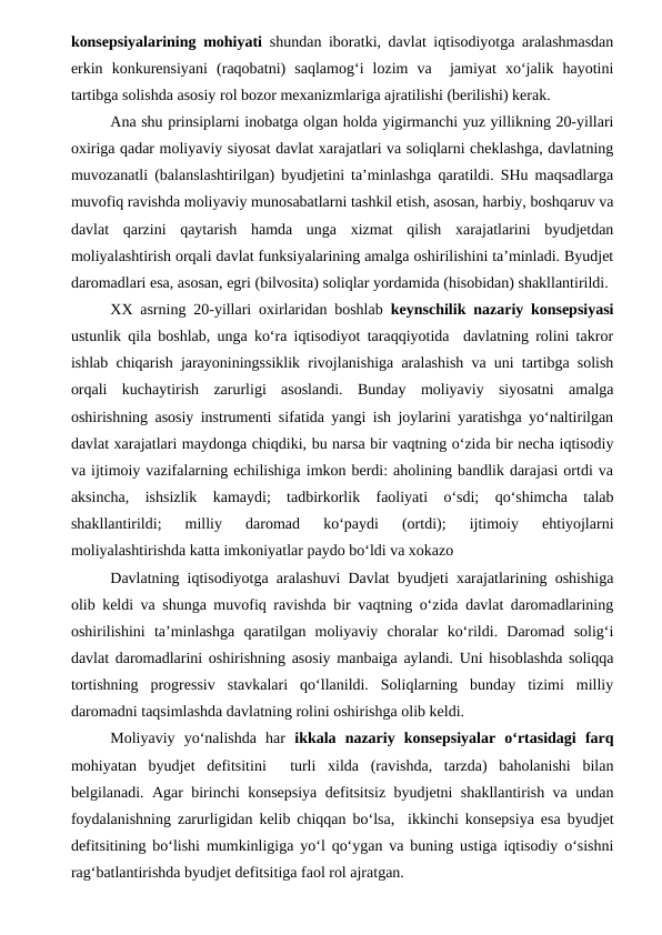 konsepsiyalarining mohiyati shundan iboratki, davlat iqtisodiyotga aralashmasdan
erkin  konkurensiyani  (raqobatni)  saqlamog‘i  lozim  va   jamiyat  xo‘jalik  hayotini
tartibga solishda asosiy rol bozor mexanizmlariga ajratilishi (berilishi) kerak. 
Ana shu prinsiplarni inobatga olgan holda yigirmanchi yuz yillikning 20-yillari
oxiriga qadar moliyaviy siyosat davlat xarajatlari va soliqlarni cheklashga, davlatning
muvozanatli (balanslashtirilgan) byudjetini ta’minlashga qaratildi. SHu maqsadlarga
muvofiq ravishda moliyaviy munosabatlarni tashkil etish, asosan, harbiy, boshqaruv va
davlat  qarzini  qaytarish  hamda  unga  xizmat  qilish  xarajatlarini  byudjetdan
moliyalashtirish orqali davlat funksiyalarining amalga oshirilishini ta’minladi. Byudjet
daromadlari esa, asosan, egri (bilvosita) soliqlar yordamida (hisobidan) shakllantirildi.
XX asrning 20-yillari oxirlaridan boshlab  keynschilik nazariy konsepsiyasi
ustunlik qila boshlab, unga ko‘ra iqtisodiyot taraqqiyotida  davlatning rolini takror
ishlab chiqarish jarayoniningssiklik rivojlanishiga aralashish va uni tartibga solish
orqali  kuchaytirish  zarurligi  asoslandi.  Bunday  moliyaviy  siyosatni  amalga
oshirishning asosiy instrumenti sifatida yangi ish joylarini yaratishga yo‘naltirilgan
davlat xarajatlari maydonga chiqdiki, bu narsa bir vaqtning o‘zida bir necha iqtisodiy
va ijtimoiy vazifalarning echilishiga imkon berdi: aholining bandlik darajasi ortdi va
aksincha,  ishsizlik  kamaydi;  tadbirkorlik  faoliyati  o‘sdi;  qo‘shimcha  talab
shakllantirildi;  milliy  daromad  ko‘paydi  (ortdi);  ijtimoiy  ehtiyojlarni
moliyalashtirishda katta imkoniyatlar paydo bo‘ldi va xokazo
Davlatning iqtisodiyotga aralashuvi Davlat byudjeti xarajatlarining oshishiga
olib keldi va shunga muvofiq ravishda bir vaqtning o‘zida davlat daromadlarining
oshirilishini  ta’minlashga  qaratilgan  moliyaviy  choralar  ko‘rildi.  Daromad  solig‘i
davlat daromadlarini oshirishning asosiy manbaiga aylandi. Uni hisoblashda soliqqa
tortishning  progressiv  stavkalari  qo‘llanildi.  Soliqlarning  bunday  tizimi  milliy
daromadni taqsimlashda davlatning rolini oshirishga olib keldi.
Moliyaviy  yo‘nalishda  har  ikkala  nazariy  konsepsiyalar  o‘rtasidagi  farq
mohiyatan  byudjet  defitsitini   turli  xilda  (ravishda,  tarzda)  baholanishi  bilan
belgilanadi. Agar birinchi konsepsiya defitsitsiz byudjetni shakllantirish va undan
foydalanishning zarurligidan kelib chiqqan bo‘lsa,  ikkinchi konsepsiya esa byudjet
defitsitining bo‘lishi mumkinligiga yo‘l qo‘ygan va buning ustiga iqtisodiy o‘sishni
rag‘batlantirishda byudjet defitsitiga faol rol ajratgan.
