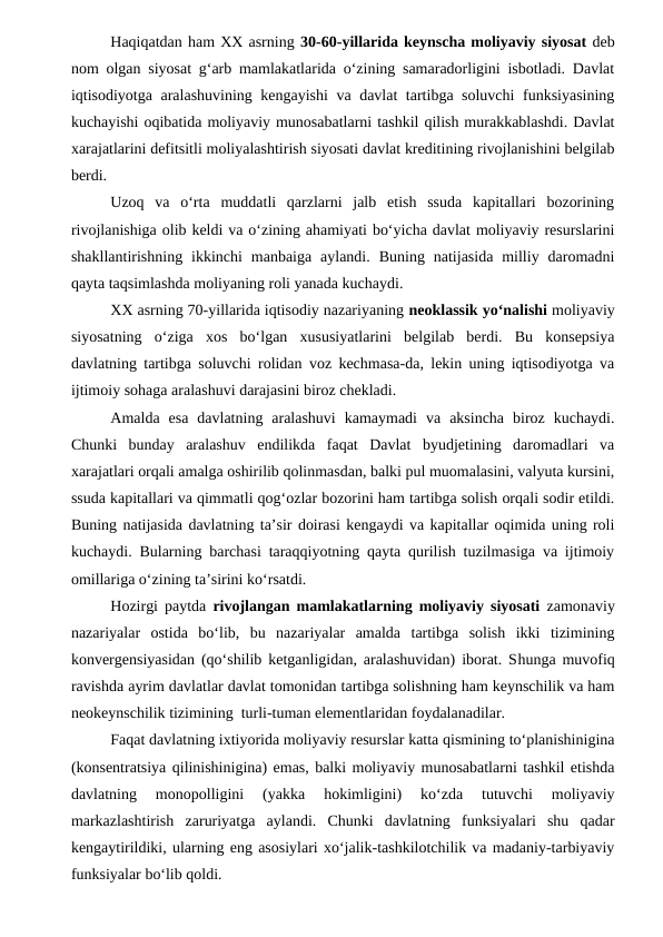 Haqiqatdan ham XX asrning 30-60-yillarida keynscha moliyaviy siyosat deb
nom olgan siyosat g‘arb mamlakatlarida o‘zining samaradorligini isbotladi. Davlat
iqtisodiyotga aralashuvining kengayishi  va davlat tartibga soluvchi  funksiyasining
kuchayishi oqibatida moliyaviy munosabatlarni tashkil qilish murakkablashdi. Davlat
xarajatlarini defitsitli moliyalashtirish siyosati davlat kreditining rivojlanishini belgilab
berdi. 
Uzoq  va  o‘rta  muddatli  qarzlarni  jalb  etish  ssuda  kapitallari  bozorining
rivojlanishiga olib keldi va o‘zining ahamiyati bo‘yicha davlat moliyaviy resurslarini
shakllantirishning  ikkinchi  manbaiga  aylandi.  Buning  natijasida  milliy  daromadni
qayta taqsimlashda moliyaning roli yanada kuchaydi.
XX asrning 70-yillarida iqtisodiy nazariyaning neoklassik yo‘nalishi moliyaviy
siyosatning  o‘ziga  xos  bo‘lgan  xususiyatlarini  belgilab  berdi.  Bu  konsepsiya
davlatning tartibga soluvchi rolidan voz kechmasa-da, lekin uning iqtisodiyotga va
ijtimoiy sohaga aralashuvi darajasini biroz chekladi. 
Amalda  esa  davlatning  aralashuvi  kamaymadi  va  aksincha  biroz  kuchaydi.
Chunki  bunday  aralashuv  endilikda  faqat  Davlat  byudjetining  daromadlari  va
xarajatlari orqali amalga oshirilib qolinmasdan, balki pul muomalasini, valyuta kursini,
ssuda kapitallari va qimmatli qog‘ozlar bozorini ham tartibga solish orqali sodir etildi.
Buning natijasida davlatning ta’sir doirasi kengaydi va kapitallar oqimida uning roli
kuchaydi. Bularning barchasi taraqqiyotning qayta qurilish tuzilmasiga va ijtimoiy
omillariga o‘zining ta’sirini ko‘rsatdi.
Hozirgi paytda  rivojlangan mamlakatlarning moliyaviy siyosati zamonaviy
nazariyalar  ostida  bo‘lib,  bu  nazariyalar  amalda  tartibga  solish  ikki  tizimining
konvergensiyasidan (qo‘shilib ketganligidan, aralashuvidan) iborat. Shunga muvofiq
ravishda ayrim davlatlar davlat tomonidan tartibga solishning ham keynschilik va ham
neokeynschilik tizimining  turli-tuman elementlaridan foydalanadilar.
Faqat davlatning ixtiyorida moliyaviy resurslar katta qismining to‘planishinigina
(konsentratsiya qilinishinigina) emas, balki moliyaviy munosabatlarni tashkil etishda
davlatning  monopolligini  (yakka  hokimligini)  ko‘zda  tutuvchi  moliyaviy
markazlashtirish  zaruriyatga  aylandi.  Chunki  davlatning  funksiyalari  shu  qadar
kengaytirildiki, ularning eng asosiylari xo‘jalik-tashkilotchilik va madaniy-tarbiyaviy
funksiyalar bo‘lib qoldi.

