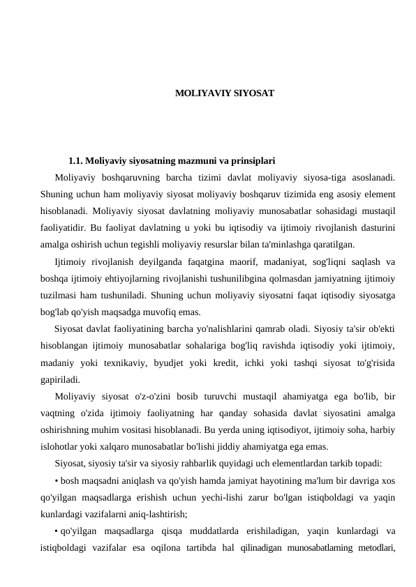 MOLIYAVIY SIYOSAT
1.1. Moliyaviy siyosatning mazmuni va prinsiplari
Moliyaviy  boshqaruvning  barcha  tizimi  davlat  moliyaviy  siyosa-tiga  asoslanadi.
Shuning uchun ham moliyaviy siyosat moliyaviy boshqaruv tizimida eng asosiy element
hisoblanadi. Moliyaviy siyosat davlatning moliyaviy munosabatlar sohasidagi mustaqil
faoliyatidir. Bu faoliyat davlatning u yoki bu iqtisodiy va ijtimoiy rivojlanish dasturini
amalga oshirish uchun tegishli moliyaviy resurslar bilan ta'minlashga qaratilgan.
Ijtimoiy  rivojlanish  deyilganda  faqatgina  maorif,  madaniyat,  sog'liqni  saqlash  va
boshqa ijtimoiy ehtiyojlarning rivojlanishi tushunilibgina qolmasdan jamiyatning ijtimoiy
tuzilmasi ham tushuniladi. Shuning uchun moliyaviy siyosatni faqat iqtisodiy siyosatga
bog'lab qo'yish maqsadga muvofiq emas.
Siyosat davlat faoliyatining barcha yo'nalishlarini qamrab oladi. Siyosiy ta'sir ob'ekti
hisoblangan ijtimoiy munosabatlar sohalariga bog'liq ravishda iqtisodiy yoki ijtimoiy,
madaniy  yoki  texnikaviy,  byudjet  yoki  kredit,  ichki  yoki  tashqi  siyosat  to'g'risida
gapiriladi.
Moliyaviy  siyosat  o'z-o'zini  bosib  turuvchi  mustaqil  ahamiyatga  ega  bo'lib,  bir
vaqtning  o'zida  ijtimoiy  faoliyatning  har  qanday  sohasida  davlat  siyosatini  amalga
oshirishning muhim vositasi hisoblanadi. Bu yerda uning iqtisodiyot, ijtimoiy soha, harbiy
islohotlar yoki xalqaro munosabatlar bo'lishi jiddiy ahamiyatga ega emas.
Siyosat, siyosiy ta'sir va siyosiy rahbarlik quyidagi uch elementlardan tarkib topadi:
• bosh maqsadni aniqlash va qo'yish hamda jamiyat hayotining ma'lum bir davriga xos
qo'yilgan maqsadlarga erishish  uchun yechi-lishi  zarur  bo'lgan istiqboldagi  va yaqin
kunlardagi vazifalarni aniq-lashtirish;
• qo'yilgan  maqsadlarga  qisqa  muddatlarda  erishiladigan,  yaqin  kunlardagi  va
istiqboldagi  vazifalar  esa  oqilona  tartibda  hal  qilinadigan  munosabatlaming  metodlari,
