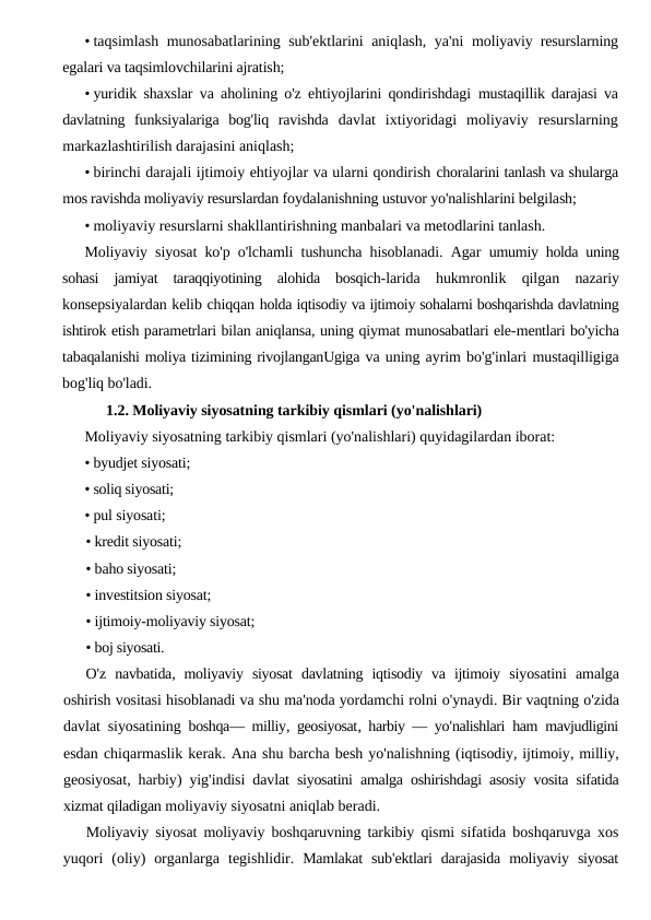 • taqsimlash munosabatlarining sub'ektlarini aniqlash, ya'ni  moliyaviy resurslarning
egalari va taqsimlovchilarini ajratish;
• yuridik shaxslar va aholining o'z ehtiyojlarini qondirishdagi  mustaqillik darajasi va
davlatning  funksiyalariga  bog'liq  ravishda  davlat  ixtiyoridagi  moliyaviy  resurslarning
markazlashtirilish darajasini aniqlash;
• birinchi darajali ijtimoiy ehtiyojlar va ularni qondirish choralarini tanlash va shularga
mos ravishda moliyaviy resurslardan foydalanishning ustuvor yo'nalishlarini belgilash;
• moliyaviy resurslarni shakllantirishning manbalari va metodlarini tanlash.
Moliyaviy siyosat ko'p o'lchamli tushuncha hisoblanadi. Agar  umumiy holda uning
sohasi  jamiyat  taraqqiyotining  alohida  bosqich-larida  hukmronlik  qilgan  nazariy
konsepsiyalardan kelib chiqqan holda iqtisodiy va ijtimoiy sohalarni boshqarishda davlatning
ishtirok etish parametrlari bilan aniqlansa, uning qiymat munosabatlari ele-mentlari bo'yicha
tabaqalanishi moliya tizimining rivojlanganUgiga va uning ayrim bo'g'inlari mustaqilligiga
bog'liq bo'ladi.
1.2. Moliyaviy siyosatning tarkibiy qismlari (yo'nalishlari)
Moliyaviy siyosatning tarkibiy qismlari (yo'nalishlari) quyidagilardan iborat:
• byudjet siyosati;
• soliq siyosati;
• pul siyosati;
• kredit siyosati;
• baho siyosati;
• investitsion siyosat;
• ijtimoiy-moliyaviy siyosat;
• boj siyosati.
O'z navbatida,  moliyaviy siyosat davlatning iqtisodiy va ijtimoiy siyosatini amalga
oshirish vositasi hisoblanadi va shu ma'noda yordamchi rolni o'ynaydi. Bir vaqtning o'zida
davlat siyosatining boshqa—  milliy,  geosiyosat,  harbiy —  yo'nalishlari ham mavjudligini
esdan chiqarmaslik kerak. Ana shu barcha besh yo'nalishning (iqtisodiy, ijtimoiy, milliy,
geosiyosat,  harbiy)  yig'indisi davlat siyosatini amalga oshirishdagi asosiy vosita sifatida
xizmat qiladigan moliyaviy siyosatni aniqlab beradi.
Moliyaviy siyosat moliyaviy boshqaruvning tarkibiy qismi sifatida boshqaruvga xos
yuqori (oliy)  organlarga tegishlidir.  Mamlakat sub'ektlari darajasida moliyaviy siyosat
