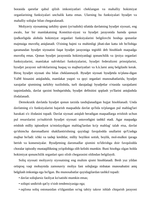 borasida qarorlar qabul qilish imkoniyatlari cheklangan va mahalliy hokimiyat
organlarining funksiyalari unchalik katta emas.  Ularning bu funksiyalari byudjet va
mahalliy soliqlar bilan chegaralanadi.
Moliyaviy siyosatning tarkibiy qismi (yo'nalishi) sifatida davlatning byudjet siyosati, eng
awalo,  har bir mamlakatning Konstitut-siyasi va byudjet jarayonida hamda qonun
ijodkorligida alohida hokimiyat organlari funksiyalarini belgilovchi boshqa qonunlar
majmuiga muvofiq aniqlanadi. O'zining hajmi va muhimligi jihati-dan katta ish bo'lishiga
qaramasdan byudjet siyosatini faqat byudjet jarayoniga tegishli deb hisoblash maqsadga
muvofiq emas. Qonun byudjet jarayonida hokimiyatdagi qonunchilik va ijroiya organlari
funksiyalarini,  mamlakat sub'ektlari funksiyalarini,  byudjet federalizmi prinsiplarini,
byudjet jarayoni sub'ektlarining huquq va majburiyatlari va h.k.larni aniq belgilashi kerak.
Biroq byudjet siyosati shu bilan cheklanmaydi.  Byudjet siyosati byudjetda to'plana-digan
YalM hissasini aniqlashda,  mamlakat yuqori va quyi organlari munosabatlarida,  byudjet
xarajatlar qismining tarkibiy tuzilishida,  turli darajadagi byudjetlar o'rtasida xarajatlami
taqsimlashda,  davlat qarzini boshqarishda,  byudjet defitsitini qoplash yo'llarini aniqlashda
ifodalanadi.
Demokratik davlatda byudjet qonun tarzida tasdiqlanadigan hujjat hisoblanadi. Unda
davlatning o'z funksiyalarini bajarish maqsadida davlat qo'lida to'plangan pul mablag'lari
harakati o'z ifodasini topadi. Davlat siyosati aniqlab beradigan maqsadlarga erishish uchun
pul  resurslarini  yo'naltirish  byudjet  siyosati  ustuvorligini tashkil etadi. Agar maqsadga
erishish milliy iqtisodiyot  ta'minlaydigan mablag'lardan ko'p mablag' talab etsa, davlat
qo'shimcha  daromadlarni  shakllantirishning  quyidagi  favqulodda  usullarini  qo'Uashga
majbur bo'ladi: ichki va tashqi kreditlar, milliy  boylikni sotish, boylik, mol-mulkni ijaraga
berish  va  konsessiyalar.  Byudjetning  daromadlar  qismini  to'ldirishga  doir  favqulodda
choralar iqtisodiy mustaqillikning yo'qolishiga olib kelishi mumkin. Buni hisobga olgan holda
hokimiyat qonunchilik organlari qarz olish chegarasini oldindan belgilaydi.
Soliq siyosati moliyaviy siyosatning eng muhim qismi  hisoblanadi. Besh yuz yildan
ortiqroq  vaqt  mobaynida  zamonaviy  moliya  fani  soliqlarga  nisbatan  munosabatini  aniq
belgilash imkoniga ega bo'lgan. Bu munosabatlar quyidagilardan tashkil topadi:
• davlat soliqlarsiz faoliyat ko'satishi mumkin emas;
• soliqni undirish qat'iy o'sish tendensiyasiga ega;
• oqilona soliq ostonasidan o'tilganidan so'ng tabiiy takror  ishlab chiqarish jarayoni
