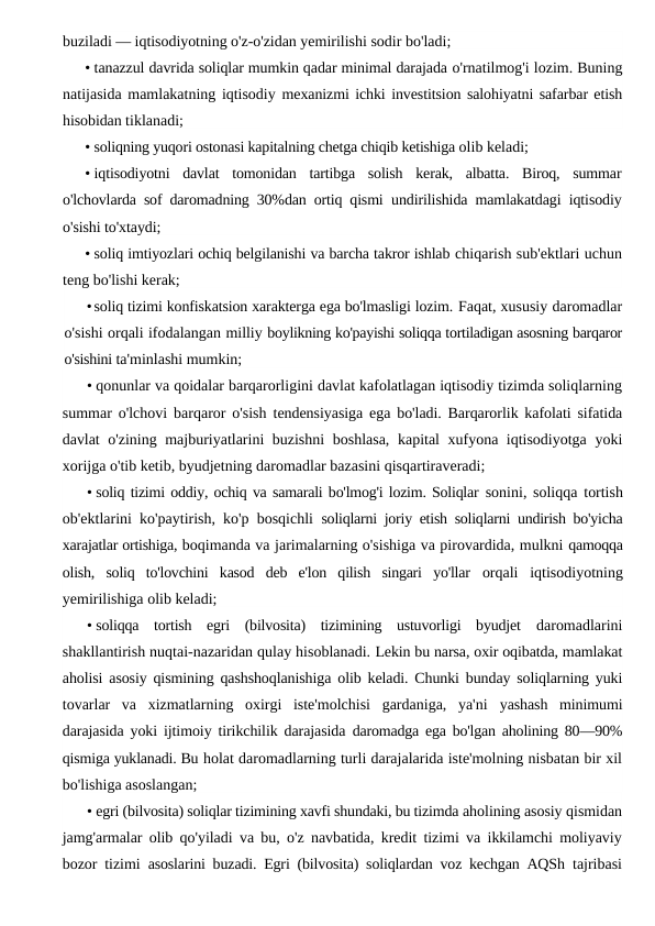 buziladi — iqtisodiyotning o'z-o'zidan yemirilishi sodir bo'ladi;
• tanazzul davrida soliqlar mumkin qadar minimal darajada o'rnatilmog'i lozim. Buning
natijasida mamlakatning iqtisodiy mexanizmi ichki investitsion salohiyatni safarbar etish
hisobidan tiklanadi;
• soliqning yuqori ostonasi kapitalning chetga chiqib ketishiga olib keladi;
• iqtisodiyotni  davlat  tomonidan  tartibga  solish  kerak,  albatta.  Biroq,  summar
o'lchovlarda sof daromadning 30%dan ortiq qismi  undirilishida mamlakatdagi iqtisodiy
o'sishi to'xtaydi;
• soliq imtiyozlari ochiq belgilanishi va barcha takror ishlab chiqarish sub'ektlari uchun
teng bo'lishi kerak;
•soliq tizimi konfiskatsion xarakterga ega bo'lmasligi lozim. Faqat, xususiy daromadlar
o'sishi orqali ifodalangan milliy boylikning ko'payishi soliqqa tortiladigan asosning barqaror
o'sishini ta'minlashi mumkin;
• qonunlar va qoidalar barqarorligini davlat kafolatlagan iqtisodiy tizimda soliqlarning
summar o'lchovi barqaror o'sish  tendensiyasiga ega bo'ladi. Barqarorlik kafolati sifatida
davlat  o'zining majburiyatlarini buzishni  boshlasa, kapital xufyona iqtisodiyotga yoki
xorijga o'tib ketib, byudjetning daromadlar bazasini qisqartiraveradi;
• soliq tizimi oddiy, ochiq va samarali bo'lmog'i lozim. Soliqlar sonini, soliqqa tortish
ob'ektlarini ko'paytirish, ko'p bosqichli  soliqlarni joriy etish soliqlarni undirish bo'yicha
xarajatlar ortishiga, boqimanda va jarimalarning o'sishiga va pirovardida, mulkni qamoqqa
olish,  soliq  to'lovchini  kasod  deb  e'lon  qilish  singari  yo'llar  orqali  iqtisodiyotning
yemirilishiga olib keladi;
• soliqqa  tortish  egri  (bilvosita)  tizimining  ustuvorligi  byudjet  daromadlarini
shakllantirish nuqtai-nazaridan qulay hisoblanadi. Lekin bu narsa, oxir oqibatda, mamlakat
aholisi asosiy qismining qashshoqlanishiga olib keladi. Chunki bunday soliqlarning yuki
tovarlar  va  xizmatlarning  oxirgi  iste'molchisi  gardaniga,  ya'ni  yashash  minimumi
darajasida yoki ijtimoiy tirikchilik darajasida  daromadga ega bo'lgan aholining 80—90%
qismiga yuklanadi. Bu holat daromadlarning turli darajalarida iste'molning nisbatan bir xil
bo'lishiga asoslangan;
• egri (bilvosita) soliqlar tizimining xavfi shundaki, bu tizimda aholining asosiy qismidan
jamg'armalar olib qo'yiladi va bu, o'z navbatida, kredit tizimi va ikkilamchi moliyaviy
bozor tizimi  asoslarini buzadi. Egri (bilvosita) soliqlardan voz kechgan AQSh  tajribasi
