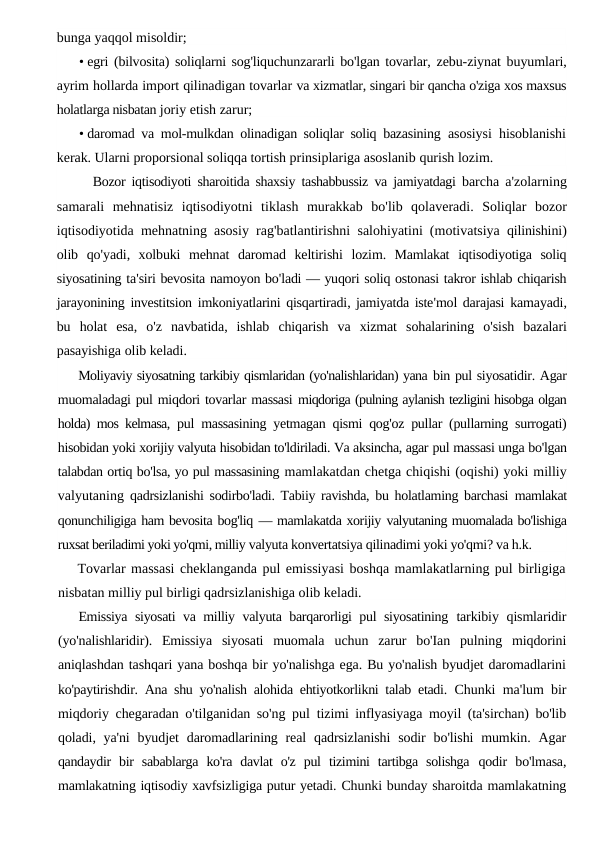 bunga yaqqol misoldir;
• egri (bilvosita) soliqlarni sog'liquchunzararli bo'lgan tovarlar,  zebu-ziynat buyumlari,
ayrim hollarda import qilinadigan tovarlar va xizmatlar, singari bir qancha o'ziga xos maxsus
holatlarga nisbatan joriy etish zarur;
• daromad va mol-mulkdan olinadigan soliqlar soliq bazasining  asosiysi hisoblanishi
kerak. Ularni proporsional soliqqa tortish prinsiplariga asoslanib qurish lozim.
Bozor iqtisodiyoti sharoitida shaxsiy tashabbussiz va jamiyatdagi barcha a'zolarning
samarali mehnatisiz iqtisodiyotni tiklash murakkab bo'lib qolaveradi.  Soliqlar bozor
iqtisodiyotida mehnatning asosiy rag'batlantirishni salohiyatini (motivatsiya qilinishini)
olib qo'yadi,  xolbuki mehnat daromad keltirishi lozim.  Mamlakat iqtisodiyotiga soliq
siyosatining ta'siri bevosita namoyon bo'ladi — yuqori soliq ostonasi takror ishlab chiqarish
jarayonining investitsion imkoniyatlarini qisqartiradi, jamiyatda iste'mol darajasi kamayadi,
bu holat esa,  o'z navbatida,  ishlab chiqarish va xizmat sohalarining o'sish bazalari
pasayishiga olib keladi.
Moliyaviy siyosatning tarkibiy qismlaridan (yo'nalishlaridan) yana bin pul siyosatidir. Agar
muomaladagi pul miqdori tovarlar massasi miqdoriga (pulning aylanish tezligini hisobga olgan
holda) mos kelmasa,  pul massasining yetmagan qismi qog'oz pullar (pullarning surrogati)
hisobidan yoki xorijiy valyuta hisobidan to'ldiriladi. Va aksincha, agar pul massasi unga bo'lgan
talabdan ortiq bo'lsa, yo pul massasining mamlakatdan chetga chiqishi (oqishi) yoki milliy
valyutaning  qadrsizlanishi sodirbo'ladi. Tabiiy ravishda, bu holatlaming barchasi  mamlakat
qonunchiligiga ham bevosita bog'liq — mamlakatda xorijiy valyutaning muomalada bo'lishiga
ruxsat beriladimi yoki yo'qmi, milliy valyuta konvertatsiya qilinadimi yoki yo'qmi? va h.k.
Tovarlar massasi cheklanganda pul emissiyasi boshqa mamlakatlarning pul birligiga
nisbatan milliy pul birligi qadrsizlanishiga olib keladi.
Emissiya siyosati va milliy valyuta barqarorligi pul siyosatining  tarkibiy qismlaridir
(yo'nalishlaridir).  Emissiya  siyosati  muomala  uchun  zarur  bo'Ian  pulning  miqdorini
aniqlashdan tashqari yana boshqa bir yo'nalishga ega. Bu yo'nalish byudjet daromadlarini
ko'paytirishdir. Ana shu yo'nalish alohida ehtiyotkorlikni talab etadi.  Chunki ma'lum bir
miqdoriy chegaradan o'tilganidan so'ng pul  tizimi inflyasiyaga moyil (ta'sirchan) bo'lib
qoladi, ya'ni  byudjet  daromadlarining real  qadrsizlanishi  sodir  bo'lishi  mumkin. Agar
qandaydir  bir  sabablarga  ko'ra  davlat  o'z  pul  tizimini  tartibga  solishga  qodir  bo'lmasa,
mamlakatning iqtisodiy xavfsizligiga putur yetadi. Chunki bunday sharoitda mamlakatning
