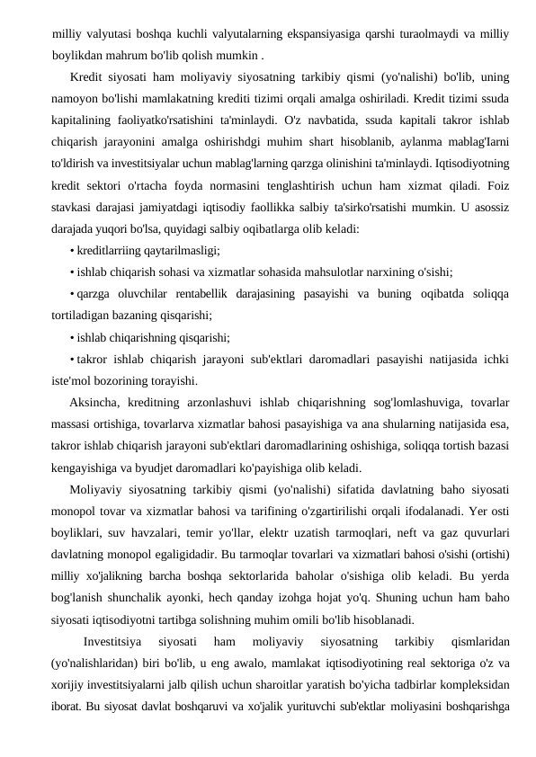 milliy valyutasi boshqa  kuchli valyutalarning ekspansiyasiga qarshi turaolmaydi va milliy
boylikdan mahrum bo'lib qolish mumkin .
Kredit siyosati ham moliyaviy siyosatning tarkibiy qismi  (yo'nalishi) bo'lib, uning
namoyon bo'lishi mamlakatning krediti tizimi orqali amalga oshiriladi. Kredit tizimi ssuda
kapitalining  faoliyatko'rsatishini  ta'minlaydi. O'z navbatida, ssuda  kapitali takror  ishlab
chiqarish jarayonini amalga oshirishdgi muhim shart  hisoblanib, aylanma mablag'Iarni
to'ldirish va investitsiyalar uchun mablag'larning qarzga olinishini ta'minlaydi. Iqtisodiyotning
kredit  sektori  o'rtacha  foyda  normasini  tenglashtirish  uchun  ham  xizmat  qiladi. Foiz
stavkasi darajasi jamiyatdagi iqtisodiy faollikka salbiy  ta'sirko'rsatishi mumkin. U asossiz
darajada yuqori bo'lsa, quyidagi salbiy oqibatlarga olib keladi:
• kreditlarriing qaytarilmasligi;
• ishlab chiqarish sohasi va xizmatlar sohasida mahsulotlar narxining o'sishi;
• qarzga  oluvchilar  rentabellik  darajasining  pasayishi  va  buning  oqibatda  soliqqa
tortiladigan bazaning qisqarishi;
• ishlab chiqarishning qisqarishi;
• takror ishlab chiqarish jarayoni sub'ektlari daromadlari pasayishi natijasida ichki
iste'mol bozorining torayishi.
Aksincha,  kreditning arzonlashuvi ishlab chiqarishning sog'lomlashuviga,  tovarlar
massasi ortishiga, tovarlarva xizmatlar bahosi pasayishiga va ana shularning natijasida esa,
takror ishlab chiqarish jarayoni sub'ektlari daromadlarining oshishiga, soliqqa tortish bazasi
kengayishiga va byudjet daromadlari ko'payishiga olib keladi.
Moliyaviy siyosatning tarkibiy qismi (yo'nalishi)  sifatida davlatning baho siyosati
monopol tovar va xizmatlar bahosi va tarifining o'zgartirilishi orqali ifodalanadi. Yer osti
boyliklari, suv  havzalari, temir yo'llar, elektr uzatish tarmoqlari, neft va gaz  quvurlari
davlatning monopol egaligidadir. Bu tarmoqlar tovarlari va xizmatlari bahosi o'sishi (ortishi)
milliy xo'jalikning barcha boshqa  sektorlarida  baholar  o'sishiga  olib  keladi.  Bu  yerda
bog'lanish  shunchalik ayonki, hech qanday izohga hojat yo'q. Shuning uchun  ham baho
siyosati iqtisodiyotni tartibga solishning muhim omili bo'lib hisoblanadi.
Investitsiya  siyosati  ham  moliyaviy  siyosatning  tarkibiy
 qismlaridan
(yo'nalishlaridan) biri bo'lib, u eng awalo, mamlakat iqtisodiyotining real sektoriga o'z va
xorijiy investitsiyalarni jalb qilish uchun sharoitlar yaratish bo'yicha tadbirlar kompleksidan
iborat. Bu siyosat davlat boshqaruvi va xo'jalik yurituvchi sub'ektlar moliyasini boshqarishga
