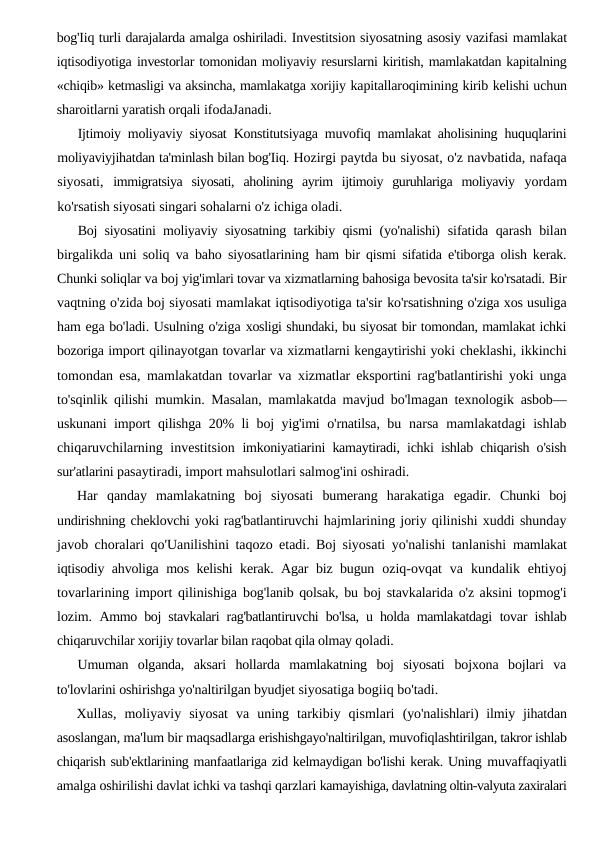 bog'Iiq turli darajalarda amalga oshiriladi. Investitsion siyosatning asosiy vazifasi mamlakat
iqtisodiyotiga investorlar tomonidan moliyaviy resurslarni kiritish, mamlakatdan kapitalning
«chiqib» ketmasligi va aksincha, mamlakatga xorijiy kapitallaroqimining kirib kelishi uchun
sharoitlarni yaratish orqali ifodaJanadi.
Ijtimoiy moliyaviy siyosat Konstitutsiyaga muvofiq mamlakat aholisining huquqlarini
moliyaviyjihatdan ta'minlash bilan bog'Iiq. Hozirgi paytda bu siyosat, o'z navbatida, nafaqa
siyosati,  immigratsiya  siyosati,  aholining  ayrim  ijtimoiy  guruhlariga  moliyaviy  yordam
ko'rsatish siyosati singari sohalarni o'z ichiga oladi.
Boj siyosatini moliyaviy siyosatning tarkibiy qismi (yo'nalishi)  sifatida qarash bilan
birgalikda uni soliq va baho siyosatlarining  ham bir qismi sifatida e'tiborga olish kerak.
Chunki soliqlar va boj yig'imlari tovar va xizmatlarning bahosiga bevosita ta'sir ko'rsatadi. Bir
vaqtning o'zida boj siyosati mamlakat iqtisodiyotiga ta'sir ko'rsatishning o'ziga xos usuliga
ham ega bo'ladi. Usulning o'ziga xosligi shundaki, bu siyosat bir tomondan, mamlakat ichki
bozoriga import qilinayotgan tovarlar va xizmatlarni kengaytirishi yoki cheklashi, ikkinchi
tomondan esa, mamlakatdan tovarlar va  xizmatlar eksportini rag'batlantirishi yoki unga
to'sqinlik qilishi  mumkin. Masalan, mamlakatda mavjud bo'lmagan texnologik  asbob—
uskunani import qilishga 20% li boj yig'imi o'rnatilsa, bu  narsa mamlakatdagi  ishlab
chiqaruvchilarning investitsion  imkoniyatiarini kamaytiradi, ichki ishlab chiqarish o'sish
sur'atlarini pasaytiradi, import mahsulotlari salmog'ini oshiradi.
Har  qanday  mamlakatning  boj  siyosati  bumerang  harakatiga  egadir.  Chunki  boj
undirishning cheklovchi yoki rag'batlantiruvchi hajmlarining joriy qilinishi xuddi shunday
javob choralari qo'Uanilishini taqozo etadi. Boj siyosati yo'nalishi tanlanishi  mamlakat
iqtisodiy ahvoliga mos kelishi kerak. Agar biz bugun  oziq-ovqat  va  kundalik ehtiyoj
tovarlarining import qilinishiga  bog'lanib qolsak, bu boj stavkalarida o'z aksini topmog'i
lozim.  Ammo boj stavkalari rag'batlantiruvchi bo'lsa, u holda mamlakatdagi  tovar ishlab
chiqaruvchilar xorijiy tovarlar bilan raqobat qila olmay qoladi.
Umuman  olganda,  aksari  hollarda  mamlakatning  boj  siyosati  bojxona  bojlari  va
to'lovlarini oshirishga yo'naltirilgan byudjet siyosatiga bogiiq bo'tadi.
Xullas,  moliyaviy  siyosat  va  uning  tarkibiy  qismlari  (yo'nalishlari)  ilmiy jihatdan
asoslangan, ma'lum bir maqsadlarga erishishgayo'naltirilgan, muvofiqlashtirilgan, takror ishlab
chiqarish sub'ektlarining manfaatlariga zid kelmaydigan bo'lishi kerak. Uning muvaffaqiyatli
amalga oshirilishi davlat ichki va tashqi qarzlari kamayishiga, davlatning oltin-valyuta zaxiralari
