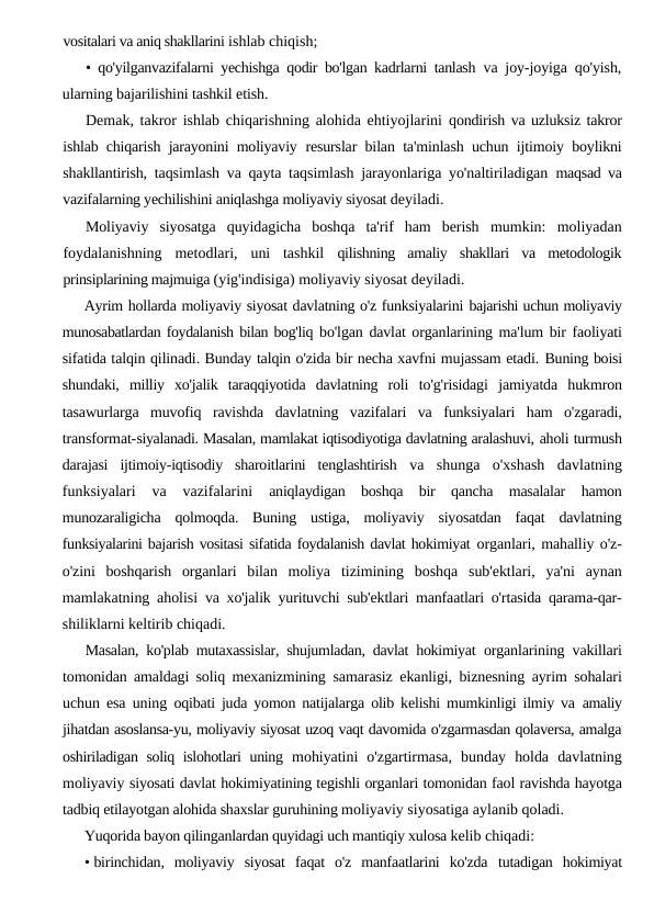 vositalari va aniq shakllarini ishlab chiqish;
• qo'yilganvazifalarni yechishga qodir bo'lgan kadrlarni tanlash  va joy-joyiga qo'yish,
ularning bajarilishini tashkil etish.
Demak, takror ishlab chiqarishning alohida ehtiyojlarini  qondirish va uzluksiz takror
ishlab chiqarish jarayonini moliyaviy  resurslar bilan ta'minlash uchun ijtimoiy boylikni
shakllantirish,  taqsimlash va qayta taqsimlash jarayonlariga yo'naltiriladigan  maqsad va
vazifalarning yechilishini aniqlashga moliyaviy siyosat deyiladi.
Moliyaviy  siyosatga  quyidagicha  boshqa  ta'rif  ham  berish  mumkin:  moliyadan
foydalanishning  metodlari,  uni  tashkil  qilishning  amaliy  shakllari  va  metodologik
prinsiplarining majmuiga (yig'indisiga) moliyaviy siyosat deyiladi.
Ayrim hollarda moliyaviy siyosat davlatning o'z funksiyalarini bajarishi uchun moliyaviy
munosabatlardan foydalanish bilan bog'liq bo'lgan davlat organlarining ma'lum bir faoliyati
sifatida talqin qilinadi. Bunday talqin o'zida bir necha xavfni mujassam etadi. Buning boisi
shundaki,  milliy  xo'jalik  taraqqiyotida  davlatning  roli  to'g'risidagi  jamiyatda  hukmron
tasawurlarga  muvofiq  ravishda  davlatning  vazifalari  va  funksiyalari  ham  o'zgaradi,
transformat-siyalanadi. Masalan, mamlakat iqtisodiyotiga davlatning aralashuvi, aholi turmush
darajasi  ijtimoiy-iqtisodiy  sharoitlarini  tenglashtirish  va  shunga  o'xshash  davlatning
funksiyalari  va  vazifalarini
 aniqlaydigan  boshqa  bir  qancha  masalalar  hamon
munozaraligicha  qolmoqda.  Buning  ustiga,  moliyaviy  siyosatdan  faqat  davlatning
funksiyalarini bajarish vositasi sifatida foydalanish davlat hokimiyat organlari, mahalliy o'z-
o'zini  boshqarish  organlari  bilan  moliya  tizimining  boshqa  sub'ektlari,  ya'ni  aynan
mamlakatning aholisi  va xo'jalik yurituvchi sub'ektlari manfaatlari o'rtasida qarama-qar-
shiliklarni keltirib chiqadi.
Masalan, ko'plab mutaxassislar, shujumladan, davlat hokimiyat  organlarining vakillari
tomonidan amaldagi soliq mexanizmining  samarasiz ekanligi, biznesning ayrim sohalari
uchun esa uning  oqibati juda yomon natijalarga olib kelishi mumkinligi ilmiy va  amaliy
jihatdan asoslansa-yu, moliyaviy siyosat uzoq vaqt davomida o'zgarmasdan qolaversa, amalga
oshiriladigan soliq islohotlari uning  mohiyatini  o'zgartirmasa,  bunday  holda  davlatning
moliyaviy siyosati davlat hokimiyatining tegishli organlari tomonidan faol ravishda hayotga
tadbiq etilayotgan alohida shaxslar guruhining moliyaviy siyosatiga aylanib qoladi.
Yuqorida bayon qilinganlardan quyidagi uch mantiqiy xulosa kelib chiqadi:
• birinchidan,  moliyaviy  siyosat  faqat  o'z  manfaatlarini  ko'zda  tutadigan  hokimiyat
