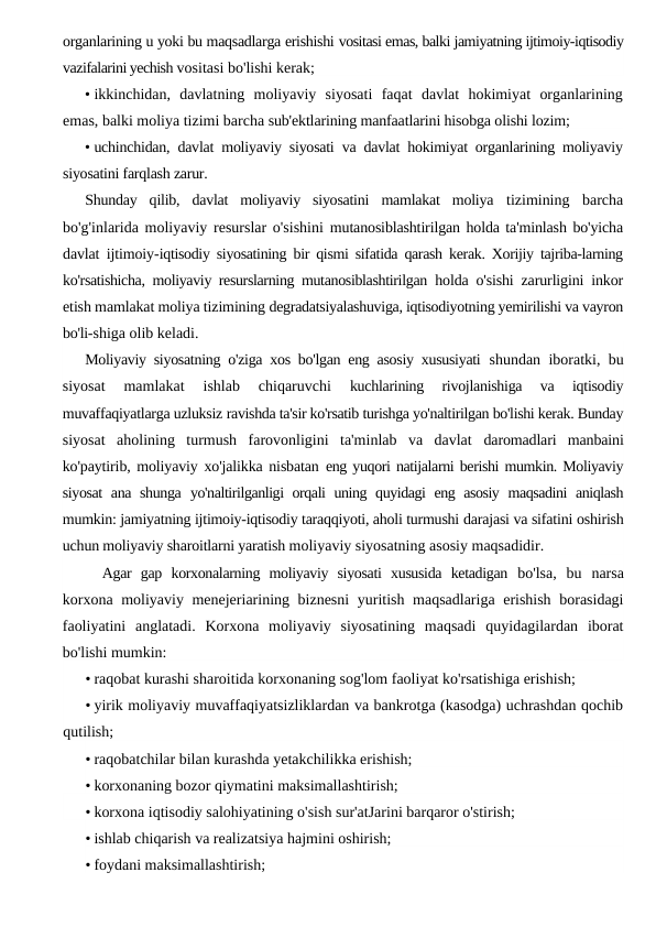 organlarining u yoki bu maqsadlarga erishishi vositasi emas, balki jamiyatning ijtimoiy-iqtisodiy
vazifalarini yechish vositasi bo'lishi kerak;
• ikkinchidan,  davlatning  moliyaviy  siyosati  faqat  davlat  hokimiyat  organlarining
emas, balki moliya tizimi barcha sub'ektlarining manfaatlarini hisobga olishi lozim;
• uchinchidan, davlat moliyaviy siyosati va davlat hokimiyat organlarining moliyaviy
siyosatini farqlash zarur.
Shunday  qilib,  davlat  moliyaviy  siyosatini  mamlakat  moliya  tizimining  barcha
bo'g'inlarida moliyaviy resurslar o'sishini  mutanosiblashtirilgan holda ta'minlash bo'yicha
davlat ijtimoiy-iqtisodiy siyosatining bir qismi sifatida qarash kerak. Xorijiy tajriba-larning
ko'rsatishicha, moliyaviy resurslarning mutanosiblashtirilgan  holda o'sishi zarurligini inkor
etish mamlakat moliya tizimining degradatsiyalashuviga, iqtisodiyotning yemirilishi va vayron
bo'li-shiga olib keladi.
Moliyaviy siyosatning o'ziga xos bo'lgan eng asosiy xususiyati  shundan iboratki, bu
siyosat  mamlakat  ishlab  chiqaruvchi
 kuchlarining  rivojlanishiga  va  iqtisodiy
muvaffaqiyatlarga uzluksiz ravishda ta'sir ko'rsatib turishga yo'naltirilgan bo'lishi kerak. Bunday
siyosat  aholining  turmush  farovonligini  ta'minlab  va  davlat  daromadlari  manbaini
ko'paytirib, moliyaviy xo'jalikka nisbatan  eng yuqori natijalarni berishi mumkin. Moliyaviy
siyosat  ana shunga  yo'naltirilganligi orqali uning quyidagi eng asosiy  maqsadini  aniqlash
mumkin: jamiyatning ijtimoiy-iqtisodiy taraqqiyoti, aholi turmushi darajasi va sifatini oshirish
uchun moliyaviy sharoitlarni yaratish moliyaviy siyosatning asosiy maqsadidir.
Agar  gap  korxonalarning  moliyaviy  siyosati  xususida  ketadigan  bo'lsa,  bu  narsa
korxona moliyaviy menejeriarining biznesni  yuritish maqsadlariga erishish borasidagi
faoliyatini  anglatadi.  Korxona  moliyaviy  siyosatining  maqsadi  quyidagilardan  iborat
bo'lishi mumkin:
• raqobat kurashi sharoitida korxonaning sog'lom faoliyat ko'rsatishiga erishish;
• yirik moliyaviy muvaffaqiyatsizliklardan va bankrotga (kasodga) uchrashdan qochib
qutilish;
• raqobatchilar bilan kurashda yetakchilikka erishish;
• korxonaning bozor qiymatini maksimallashtirish;
• korxona iqtisodiy salohiyatining o'sish sur'atJarini barqaror o'stirish;
• ishlab chiqarish va realizatsiya hajmini oshirish;
• foydani maksimallashtirish;
