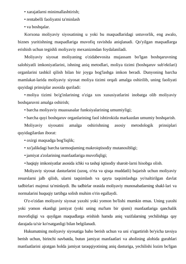 • xarajatlarni minimallashtirish;
• rentabelli faoliyatni ta'minlash
• va boshqalar.
Korxona moliyaviy siyosatining u yoki bu maqsadlaridagi ustuvorlik,  eng awalo,
biznes yuritishning maqsadlariga muvofiq ravishda aniqlanadi.  Qo'yilgan maqsadlarga
erishish uchun tegishli moliyaviy mexanizmdan foydalaniladi.
Moliyaviy siyosat moliyaning o'zidabevosita mujassam bo'lgan boshqaruvning
salohiyatli imkoniyatlarini, ishning aniq metodlari, moliya tizimi (boshqaruv sub'ektlari)
organlarini tashkil qilish bilan bir joyga bog'lashga imkon beradi.  Dunyoning barcha
mamlakat-larida moliyaviy siyosat moliya tizimi orqali amalga oshirilib, uning faoliyati
quyidagi prinsiplar asosida quriladi:
• moliya tizimi bo'g'inlarining o'ziga xos xususiyatlarini inobatga olib moliyaviy
boshqaruvni amalga oshirish;
• barcha moliyaviy muassasalar funksiyalarining umumiyligi;
• barcha quyi boshqaruv organlarining faol ishtirokida markazdan umumiy boshqarish.
Moliyaviy  siyosatni  amalga  oshirishning  asosiy  metodologik  prinsiplari
quyidagilardan iborat:
• oxirgi maqsadga bog'liqlik;
• xo'jalikdagi barcha tarmoqlaming makroiqtisodiy mutanosibligi;
• jamiyat a'zolarining manfaatlariga muvofiqligi;
• haqiqiy imkoniyatlar asosida ichki va tashqi iqtisodiy sharoit-larni hisobga olish.
Moliyaviy siyosat dasturlarini (uzoq, o'rta va qisqa muddatli) bajarish uchun moliyaviy
resurslarni jalb qilish,  ularni taqsimlash va qayta taqsimlashga yo'naltirilgan davlat
tadbirlari majmui ta'minlaydi. Bu tadbirlar orasida moliyaviy munosabatlarning shakl-lari va
normalarini huquqiy tartibga solish muhim o'rin egallaydi.
O'z-o'zidan moliyaviy siyosat yaxshi yoki yomon bo'lishi mumkin emas. Uning yaxshi
yoki  yomon  ekanligi  jamiyat  (yoki  uning  ma'lum  bir  qismi)  manfaatlariga  qanchalik
muvofiqligi va  quyilgan maqsadlarga erishish hamda aniq vazifalarning yechilishiga  qay
darajada ta'sir ko'rsatganligi bilan belgilanadi.
Hukumatning moliyaviy siyosatiga baho berish uchun va uni o'zgartirish bo'yicha tavsiya
berish uchun, birinchi navbatda, butun  jamiyat manfaatlari va aholining alohida gurahlari
manfaatlarini ajratgan holda jamiyat taraqqiyotining aniq dasturiga, yechilishi lozim bo'Igan
