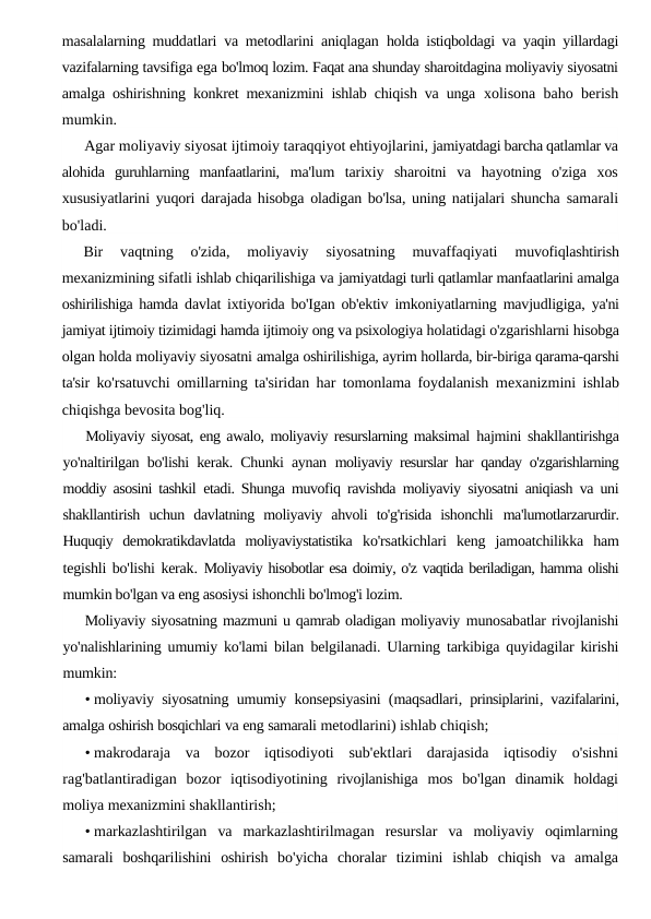 masalalarning muddatlari va metodlarini aniqlagan  holda istiqboldagi va yaqin yillardagi
vazifalarning tavsifiga ega bo'lmoq lozim. Faqat ana shunday sharoitdagina moliyaviy siyosatni
amalga oshirishning konkret mexanizmini ishlab chiqish va unga  xolisona baho berish
mumkin.
Agar moliyaviy siyosat ijtimoiy taraqqiyot ehtiyojlarini, jamiyatdagi barcha qatlamlar va
alohida  guruhlarning  manfaatlarini,  ma'lum  tarixiy  sharoitni  va  hayotning  o'ziga  xos
xususiyatlarini yuqori darajada hisobga oladigan bo'lsa, uning natijalari shuncha  samarali
bo'ladi.
Bir  vaqtning  o'zida,  moliyaviy  siyosatning  muvaffaqiyati
 muvofiqlashtirish
mexanizmining sifatli ishlab chiqarilishiga va jamiyatdagi turli qatlamlar manfaatlarini amalga
oshirilishiga hamda  davlat ixtiyorida bo'Igan ob'ektiv imkoniyatlarning mavjudligiga,  ya'ni
jamiyat ijtimoiy tizimidagi hamda ijtimoiy ong va psixologiya holatidagi o'zgarishlarni hisobga
olgan holda moliyaviy siyosatni amalga oshirilishiga, ayrim hollarda, bir-biriga qarama-qarshi
ta'sir  ko'rsatuvchi omillarning ta'siridan har tomonlama foydalanish  mexanizmini ishlab
chiqishga bevosita bog'liq.
Moliyaviy siyosat, eng awalo, moliyaviy resurslarning maksimal  hajmini shakllantirishga
yo'naltirilgan bo'lishi kerak. Chunki aynan  moliyaviy resurslar har qanday o'zgarishlarning
moddiy asosini tashkil  etadi. Shunga muvofiq ravishda moliyaviy siyosatni aniqiash va uni
shakllantirish  uchun  davlatning  moliyaviy  ahvoli  to'g'risida  ishonchli  ma'lumotlarzarurdir.
Huquqiy  demokratikdavlatda  moliyaviystatistika  ko'rsatkichlari  keng  jamoatchilikka  ham
tegishli bo'lishi kerak.  Moliyaviy hisobotlar esa doimiy, o'z vaqtida beriladigan, hamma olishi
mumkin bo'lgan va eng asosiysi ishonchli bo'lmog'i lozim.
Moliyaviy siyosatning mazmuni u qamrab oladigan moliyaviy munosabatlar rivojlanishi
yo'nalishlarining umumiy ko'lami bilan  belgilanadi. Ularning tarkibiga quyidagilar kirishi
mumkin:
• moliyaviy siyosatning umumiy konsepsiyasini (maqsadlari,  prinsiplarini,  vazifalarini,
amalga oshirish bosqichlari va eng samarali metodlarini) ishlab chiqish;
• makrodaraja va bozor iqtisodiyoti sub'ektlari darajasida iqtisodiy o'sishni
rag'batlantiradigan bozor iqtisodiyotining rivojlanishiga mos bo'lgan dinamik holdagi
moliya mexanizmini shakllantirish;
• markazlashtirilgan va markazlashtirilmagan resurslar va moliyaviy oqimlarning
samarali boshqarilishini oshirish bo'yicha choralar tizimini ishlab chiqish va amalga
