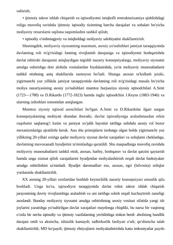 oshirish;
• ijtimoiy takror ishlab chiqarish va iqtisodiyotni istiqbolli restrukturizatsiya qishlishdagi
roliga muvofiq ravishda ijtimoiy iqtisodiy tizimning barcha darajalari va sohalari bo'yicha
moliyaviy resurslarni oqilona taqsimlashni tashkil qilish;
• iqtisodiy o'sishningjoriy va istiqboldagi moliyaviy salohiyatini shakllantirish.
Shuningdek, moliyaviy siyosatning mazmuni, asosiy yo'nalishlari jamiyat taraqqiyotida
davlatning roli to'g'risidagi fanning rivojlanish darajasiga va iqtisodiyotni boshqarishda
davlat ishtiroki darajasini aniqlaydigan tegishli nazariy konsepsiyalarga, moliyaviy siyosatni
amalga oshirishga doir alohida vositalardan foydalanishda, ya'ni moliyaviy munosabatlarni
tashkil etishning aniq shakllarida namoyon bo'ladi.  Shunga asosan ta'kidlash joizki,
yigirmanchi yuz yillikda jamiyat taraqqiyotida davlatning roli to'g'risidagi masala bo'yicha
moliya nazariyasining asosiy yo'nalishlari mumtoz burjuaziya siyosiy iqtisodchilari A.Smit
(1723—1780) va D.Rikardo (1772-1823) hamda ingliz iqtisodchisi J.Keyns (1883-1946) va
ularning izdoshlari tomonidan aniqlangan.
Mumtoz siyosiy iqtisod asoschilari bo'Igan A.Smit va D.Rikardolar ilgari surgan
konsepsiyalarning mohiyati shundan iboratki,  davlat iqtisodiyotga aralashmasdan erkin
raqobatni saqlamog'i lozim va jamiyat xo'jalik hayotini tartibga solishda asosiy rol bozor
mexanizmlariga ajratilishi kerak. Ana shu prinsiplarni inobatga olgan holda yigirmanchi yuz
yillikning 20-yillari oxiriga qadar moliyaviy siyosat davlat xarajatlari va soliqlarni cheklashga,
davlatning muvozanatli byudjetini ta'minlashga qaratildi. Shu maqsadlarga muvofiq ravishda
moliyaviy munosabatlarni tashkil etish, asosan, harbiy, boshqaruv va davlat qarzini qaytarish
hamda unga xizmat qilish xarajatlarini byudjetdan moliyalashtirish orqali davlat funksiyalari
amalga oshirilishini ta'minladi.  Byudjet daromadlari esa,  asosan,  egri (bilvosita)  soliqlar
yordamida shakllantirildi.
XX asrning 20-yillari oxirlaridan boshlab keynschilik nazariy konsepsiyasi ustunlik qila
boshladi.  Unga ko'ra,  iqtisodiyot taraqqiyotida davlat rolini takror ishlab chiqarish
jarayonining davriy rivojlanishiga aralashish va uni tartibga solish orqali kuchaytirish zarurligi
asoslandi. Bunday moliyaviy siyosatni amalga oshirishning asosiy vositasi sifatida yangi ish
joylarini yaratishga yo'naltirilgan davlat xarajatlari maydonga chiqdiki, bu narsa bir vaqtning
o'zida bir necha iqtisodiy va ijtimoiy vazifalarning yechilishiga imkon berdi: aholining bandlik
darajasi ortdi va aksincha, ishsizlik kamaydi; tadbirkorlik faoliyati o'sdi; qo'shimcha talab
shakllantirildi; MD ko'paydi; ijtimoiy ehtiyojlarni moliyalashtirishda katta imkoniyatlar paydo
