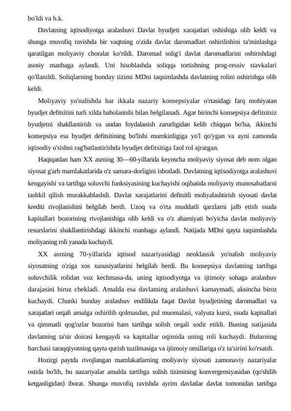 bo'ldi va h.k.
Davlatning iqtisodiyotga aralashuvi Davlat byudjeti xarajatlari oshishiga olib keldi va
shunga muvofiq ravishda bir vaqtning o'zida davlat daromadlari oshirilishini ta'minlashga
qaratilgan moliyaviy choralar ko'rildi.  Daromad solig'i davlat daromadlarini oshirishdagi
asosiy manbaga aylandi.  Uni hisoblashda soliqqa tortishning prog-ressiv stavkalari
qo'llanildi. Soliqlarning bunday tizimi MDni taqsimlashda davlatning rolini oshirishga olib
keldi.
Moliyaviy  yo'nalishda  har  ikkala  nazariy  konsepsiyalar  o'rtasidagi farq mohiyatan
byudjet defitsitini turli xilda baholanishi bilan belgilanadi. Agar birinchi konsepsiya defitsitsiz
byudjetni  shakllantirish  va  undan  foydalanish  zarurligidan  kelib  chiqqan  bo'lsa,  ikkinchi
konsepsiya esa byudjet defitsitining bo'lishi mumkinligiga  yo'l qo'ygan va ayni zamonda
iqtisodiy o'sishni rag'batlantirishda byudjet defitsitiga faol rol ajratgan.
Haqiqatdan ham XX asrning 30—60-yillarida keynscha moliyaviy siyosat deb nom olgan
siyosat g'arb mamlakatlarida o'z samara-dorligini isbotladi. Davlatning iqtisodiyotga aralashuvi
kengayishi va tartibga soluvchi funksiyasining kuchayishi oqibatida moliyaviy munosabatlarni
tashkil qilish murakkablashdi. Davlat xarajatlarini  defitsitli moliyalashtirish siyosati davlat
krediti  rivojlanishini  belgilab  berdi.  Uzoq  va  o'rta  muddatli  qarzlarni  jalb  etish  ssuda
kapitallari  bozorining rivojlanishiga olib keldi va o'z ahamiyati bo'yicha davlat moliyaviy
resurslarini shakllantirishdagi ikkinchi manbaga aylandi.  Natijada MDni qayta taqsimlashda
moliyaning roli yanada kuchaydi.
XX  asrning  70-yiIlarida  iqtisod  nazariyasidagi  neoklassik  yo'nalish  moliyaviy
siyosatning  o'ziga  xos  xususiyatlarini  belgilab  berdi. Bu  konsepsiya  davlatning tartibga
soluvchilik rolidan voz  kechmasa-da,  uning iqtisodiyotga  va ijtimoiy sohaga  aralashuv
darajasini biroz chekladi. Amalda esa davlatning aralashuvi  kamaymadi, aksincha biroz
kuchaydi. Chunki  bunday  aralashuv  endilikda faqat Davlat byudjetining daromadlari va
xarajatlari orqali amalga oshirilib qolmasdan, pul muomalasi, valyuta kursi, ssuda kapitallari
va qimmatli qog'ozlar bozorini ham tartibga solish orqali  sodir etildi. Buning natijasida
davlatning ta'sir doirasi kengaydi va  kapitallar oqimida uning roli kuchaydi. Bularning
barchasi taraqqiyotning qayta qurish tuzilmasiga va ijtimoiy omillariga o'z ta'sirini ko'rsatdi.
Hozirgi paytda rivojlangan mamlakatlarning moliyaviy siyosati  zamonaviy nazariyalar
ostida bo'lib, bu nazariyalar amalda tartibga  solish tizimining konvergensiyasidan (qo'shilib
ketganligidan) iborat.  Shunga muvofiq ravishda ayrim davlatlar davlat tomonidan tartibga
