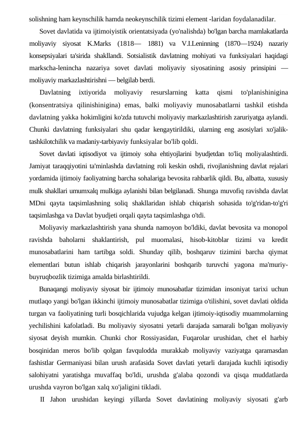 solishning ham keynschilik hamda neokeynschilik tizimi element -laridan foydalanadilar.
Sovet davlatida va ijtimoiyistik orientatsiyada (yo'nalishda) bo'lgan barcha mamlakatlarda
moliyaviy  siyosat  K.Marks  (1818—  1881)  va  V.I.Leninning  (1870—1924)  nazariy
konsepsiyalari ta'sirida  shakllandi. Sotsialistik davlatning mohiyati va funksiyalari haqidagi
markscha-lenincha  nazariya  sovet  davlati  moliyaviy  siyosatining  asosiy  prinsipini  —
moliyaviy markazlashtirishni — belgilab berdi.
Davlatning  ixtiyorida  moliyaviy  resurslarning  katta  qismi
 to'planishinigina
(konsentratsiya  qilinishinigina)  emas,  balki  moliyaviy  munosabatlarni  tashkil  etishda
davlatning yakka hokimligini ko'zda tutuvchi moliyaviy markazlashtirish zaruriyatga aylandi.
Chunki davlatning funksiyalari shu qadar kengaytirildiki,  ularning eng asosiylari xo'jalik-
tashkilotchilik va madaniy-tarbiyaviy funksiyalar bo'lib qoldi.
Sovet davlati iqtisodiyot va ijtimoiy soha ehtiyojlarini byudjetdan  to'liq moliyalashtirdi.
Jamiyat taraqqiyotini ta'minlashda davlatning roli keskin oshdi, rivojlanishning davlat rejalari
yordamida ijtimoiy faoliyatning barcha sohalariga bevosita rahbarlik qildi. Bu, albatta, xususiy
mulk shakllari umumxalq mulkiga aylanishi bilan belgilanadi. Shunga muvofiq ravishda davlat
MDni  qayta  taqsimlashning  soliq  shakllaridan  ishlab  chiqarish  sohasida  to'g'ridan-to'g'ri
taqsimlashga va Davlat byudjeti orqali qayta taqsimlashga o'tdi.
Moliyaviy markazlashtirish yana shunda namoyon bo'ldiki, davlat bevosita va monopol
ravishda  baholarni  shaklantirish,  pul  muomalasi,  hisob-kitoblar  tizimi  va  kredit
munosabatlarini  ham  tartibga  soldi.  Shunday  qilib,  boshqaruv  tizimini  barcha  qiymat
elementlari  butun  ishlab  chiqarish  jarayonlarini  boshqarib  turuvchi  yagona  ma'muriy-
buyruqbozlik tizimiga amalda birlashtirildi.
Bunaqangi moliyaviy siyosat bir ijtimoiy munosabatlar tizimidan  insoniyat tarixi uchun
mutlaqo yangi bo'lgan ikkinchi ijtimoiy munosabatlar tizimiga o'tilishini, sovet davlati oldida
turgan va faoliyatining turli bosqichlarida vujudga kelgan ijtimoiy-iqtisodiy muammolarning
yechilishini kafolatladi. Bu moliyaviy siyosatni  yetarli darajada samarali bo'lgan moliyaviy
siyosat deyish mumkin.  Chunki chor Rossiyasidan, Fuqarolar urushidan, chet el harbiy
bosqinidan  meros  bo'lib  qolgan  favqulodda  murakkab  moliyaviy  vaziyatga  qaramasdan
fashistlar Germaniyasi bilan urush arafasida Sovet davlati yetarli darajada kuchli iqtisodiy
salohiyatni yaratishga  muvaffaq bo'ldi, urushda  g'alaba qozondi va qisqa  muddatlarda
urushda vayron bo'lgan xalq xo'jaligini tikladi.
II  Jahon  urushidan  keyingi  yillarda  Sovet  davlatining  moliyaviy  siyosati  g'arb
