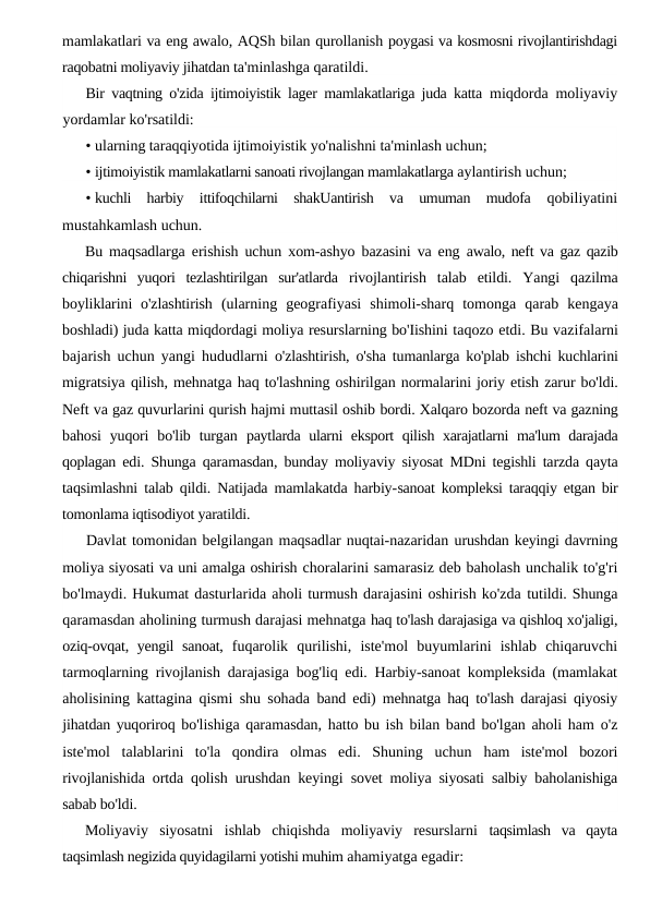 mamlakatlari va eng awalo, AQSh bilan qurollanish poygasi va kosmosni rivojlantirishdagi
raqobatni moliyaviy jihatdan ta'minlashga qaratildi.
Bir vaqtning o'zida ijtimoiyistik lager mamlakatlariga juda katta  miqdorda moliyaviy
yordamlar ko'rsatildi:
• ularning taraqqiyotida ijtimoiyistik yo'nalishni ta'minlash uchun;
• ijtimoiyistik mamlakatlarni sanoati rivojlangan mamlakatlarga aylantirish uchun;
• kuchli  harbiy  ittifoqchilarni  shakUantirish  va  umuman  mudofa  qobiliyatini
mustahkamlash uchun.
Bu maqsadlarga erishish uchun xom-ashyo bazasini va eng  awalo, neft va gaz qazib
chiqarishni  yuqori  tezlashtirilgan  sur'atlarda  rivojlantirish  talab  etildi.  Yangi  qazilma
boyliklarini  o'zlashtirish  (ularning  geografiyasi  shimoli-sharq  tomonga  qarab  kengaya
boshladi) juda katta miqdordagi moliya resurslarning bo'Iishini taqozo etdi. Bu vazifalarni
bajarish uchun yangi hududlarni  o'zlashtirish, o'sha tumanlarga ko'plab ishchi kuchlarini
migratsiya qilish, mehnatga haq to'lashning oshirilgan normalarini joriy etish zarur bo'ldi.
Neft va gaz quvurlarini qurish hajmi muttasil oshib bordi. Xalqaro bozorda neft va gazning
bahosi  yuqori  bo'lib  turgan  paytlarda ularni eksport qilish xarajatlarni ma'lum darajada
qoplagan  edi. Shunga qaramasdan, bunday moliyaviy siyosat MDni tegishli tarzda qayta
taqsimlashni talab qildi. Natijada mamlakatda harbiy-sanoat kompleksi taraqqiy etgan bir
tomonlama iqtisodiyot yaratildi.
Davlat tomonidan belgilangan maqsadlar nuqtai-nazaridan urushdan keyingi davrning
moliya siyosati va uni amalga oshirish choralarini samarasiz deb baholash unchalik to'g'ri
bo'lmaydi. Hukumat dasturlarida aholi turmush darajasini oshirish ko'zda tutildi. Shunga
qaramasdan aholining turmush darajasi mehnatga haq to'lash darajasiga va qishloq xo'jaligi,
oziq-ovqat, yengil  sanoat,  fuqarolik  qurilishi,  iste'mol  buyumlarini  ishlab  chiqaruvchi
tarmoqlarning rivojlanish darajasiga bog'liq edi. Harbiy-sanoat kompleksida (mamlakat
aholisining kattagina qismi shu sohada  band edi) mehnatga haq to'lash darajasi qiyosiy
jihatdan yuqoriroq bo'lishiga qaramasdan, hatto bu ish bilan band bo'lgan aholi ham  o'z
iste'mol  talablarini  to'la  qondira  olmas  edi.  Shuning  uchun  ham  iste'mol  bozori
rivojlanishida ortda qolish urushdan keyingi  sovet moliya siyosati salbiy baholanishiga
sabab bo'ldi.
Moliyaviy  siyosatni  ishlab  chiqishda  moliyaviy  resurslarni  taqsimlash  va  qayta
taqsimlash negizida quyidagilarni yotishi muhim ahamiyatga egadir:
