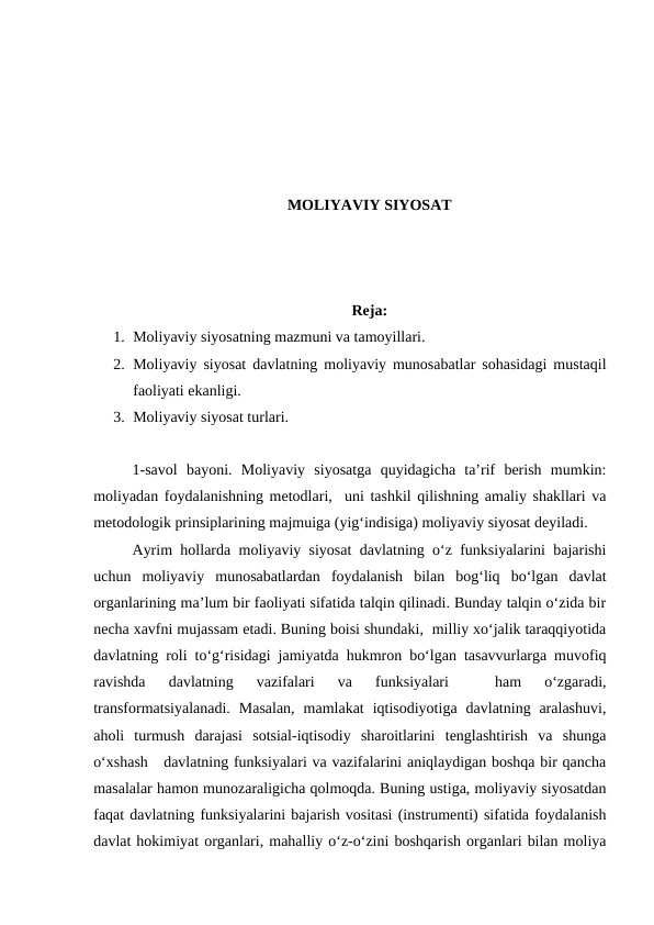 MOLIYAVIY SIYOSAT
Reja:
1. Moliyaviy siyosatning mazmuni va tamoyillari.
2. Moliyaviy siyosat davlatning moliyaviy munosabatlar sohasidagi mustaqil
faoliyati ekanligi.
3. Moliyaviy siyosat turlari. 
1-savol  bayoni.  Moliyaviy  siyosatga  quyidagicha  ta’rif  berish  mumkin:
moliyadan foydalanishning metodlari,  uni tashkil qilishning amaliy shakllari va
metodologik prinsiplarining majmuiga (yig‘indisiga) moliyaviy siyosat deyiladi.
Ayrim hollarda moliyaviy siyosat davlatning o‘z funksiyalarini bajarishi
uchun  moliyaviy  munosabatlardan  foydalanish  bilan  bog‘liq  bo‘lgan  davlat
organlarining ma’lum bir faoliyati sifatida talqin qilinadi. Bunday talqin o‘zida bir
necha xavfni mujassam etadi. Buning boisi shundaki,  milliy xo‘jalik taraqqiyotida
davlatning roli to‘g‘risidagi jamiyatda hukmron bo‘lgan tasavvurlarga muvofiq
ravishda  davlatning  vazifalari  va  funksiyalari  
 ham  o‘zgaradi,
transformatsiyalanadi.  Masalan,  mamlakat  iqtisodiyotiga  davlatning  aralashuvi,
aholi  turmush  darajasi  sotsial-iqtisodiy  sharoitlarini  tenglashtirish  va  shunga
o‘xshash   davlatning funksiyalari va vazifalarini aniqlaydigan boshqa bir qancha
masalalar hamon munozaraligicha qolmoqda. Buning ustiga, moliyaviy siyosatdan
faqat davlatning funksiyalarini bajarish vositasi (instrumenti) sifatida foydalanish
davlat hokimiyat organlari, mahalliy o‘z-o‘zini boshqarish organlari bilan moliya
