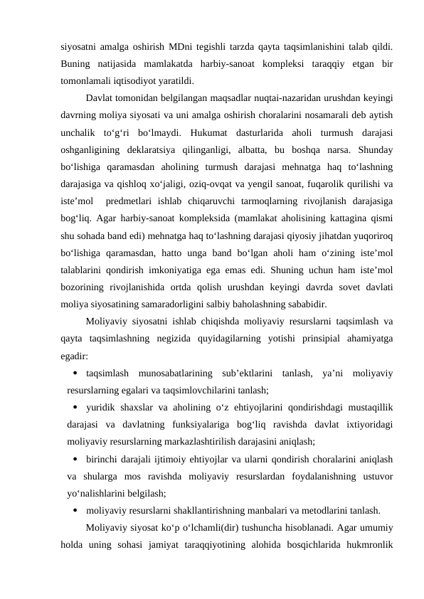 siyosatni amalga oshirish MDni tegishli tarzda qayta taqsimlanishini talab qildi.
Buning  natijasida  mamlakatda  harbiy-sanoat  kompleksi  taraqqiy  etgan  bir
tomonlamali iqtisodiyot yaratildi.
Davlat tomonidan belgilangan maqsadlar nuqtai-nazaridan urushdan keyingi
davrning moliya siyosati va uni amalga oshirish choralarini nosamarali deb aytish
unchalik  to‘g‘ri  bo‘lmaydi.  Hukumat  dasturlarida  aholi  turmush  darajasi
oshganligining  deklaratsiya  qilinganligi,  albatta,  bu  boshqa  narsa.  Shunday
bo‘lishiga  qaramasdan  aholining  turmush  darajasi  mehnatga  haq  to‘lashning
darajasiga va qishloq xo‘jaligi, oziq-ovqat va yengil sanoat, fuqarolik qurilishi va
iste’mol   predmetlari  ishlab  chiqaruvchi  tarmoqlarning  rivojlanish  darajasiga
bog‘liq. Agar harbiy-sanoat kompleksida (mamlakat aholisining kattagina qismi
shu sohada band edi) mehnatga haq to‘lashning darajasi qiyosiy jihatdan yuqoriroq
bo‘lishiga  qaramasdan,  hatto  unga  band  bo‘lgan  aholi  ham  o‘zining  iste’mol
talablarini qondirish imkoniyatiga ega emas edi. Shuning uchun ham iste’mol
bozorining  rivojlanishida  ortda  qolish  urushdan  keyingi  davrda  sovet  davlati
moliya siyosatining samaradorligini salbiy baholashning sababidir.
Moliyaviy siyosatni ishlab chiqishda moliyaviy resurslarni taqsimlash va
qayta  taqsimlashning  negizida  quyidagilarning  yotishi  prinsipial  ahamiyatga
egadir:

taqsimlash  munosabatlarining  sub’ektlarini  tanlash,  ya’ni  moliyaviy
resurslarning egalari va taqsimlovchilarini tanlash;

yuridik shaxslar  va aholining o‘z ehtiyojlarini qondirishdagi mustaqillik
darajasi  va  davlatning  funksiyalariga  bog‘liq  ravishda  davlat  ixtiyoridagi
moliyaviy resurslarning markazlashtirilish darajasini aniqlash;

birinchi darajali ijtimoiy ehtiyojlar va ularni qondirish choralarini aniqlash
va  shularga  mos  ravishda  moliyaviy  resurslardan  foydalanishning  ustuvor
yo‘nalishlarini belgilash;

moliyaviy resurslarni shakllantirishning manbalari va metodlarini tanlash.
Moliyaviy siyosat ko‘p o‘lchamli(dir) tushuncha hisoblanadi. Agar umumiy
holda  uning  sohasi  jamiyat  taraqqiyotining  alohida  bosqichlarida  hukmronlik
