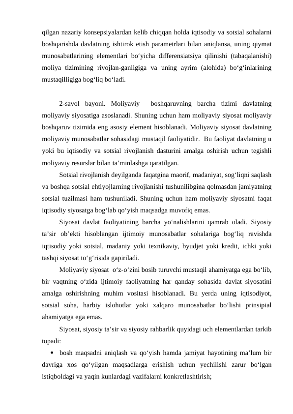 qilgan nazariy konsepsiyalardan kelib chiqqan holda iqtisodiy va sotsial sohalarni
boshqarishda davlatning ishtirok etish parametrlari bilan aniqlansa, uning qiymat
munosabatlarining elementlari bo‘yicha differensiatsiya qilinishi (tabaqalanishi)
moliya  tizimining  rivojlan-ganligiga  va  uning  ayrim  (alohida)  bo‘g‘inlarining
mustaqilligiga bog‘liq bo‘ladi.
2-savol  bayoni.  Moliyaviy   boshqaruvning  barcha  tizimi  davlatning
moliyaviy siyosatiga asoslanadi. Shuning uchun ham moliyaviy siyosat moliyaviy
boshqaruv tizimida eng asosiy element hisoblanadi. Moliyaviy siyosat davlatning
moliyaviy munosabatlar sohasidagi mustaqil faoliyatidir.  Bu faoliyat davlatning u
yoki bu iqtisodiy va sotsial rivojlanish dasturini amalga oshirish uchun tegishli
moliyaviy resurslar bilan ta’minlashga qaratilgan.
Sotsial rivojlanish deyilganda faqatgina maorif, madaniyat, sog‘liqni saqlash
va boshqa sotsial ehtiyojlarning rivojlanishi tushunilibgina qolmasdan jamiyatning
sotsial tuzilmasi ham tushuniladi. Shuning uchun ham moliyaviy siyosatni faqat
iqtisodiy siyosatga bog‘lab qo‘yish maqsadga muvofiq emas.
Siyosat davlat faoliyatining barcha yo‘nalishlarini qamrab oladi. Siyosiy
ta’sir  ob’ekti  hisoblangan  ijtimoiy  munosabatlar  sohalariga  bog‘liq  ravishda
iqtisodiy yoki sotsial, madaniy yoki texnikaviy, byudjet yoki kredit, ichki yoki
tashqi siyosat to‘g‘risida gapiriladi.
Moliyaviy siyosat  o‘z-o‘zini bosib turuvchi mustaqil ahamiyatga ega bo‘lib,
bir vaqtning o‘zida ijtimoiy faoliyatning har qanday sohasida davlat siyosatini
amalga  oshirishning  muhim  vositasi  hisoblanadi.  Bu  yerda  uning  iqtisodiyot,
sotsial  soha,  harbiy  islohotlar  yoki  xalqaro  munosabatlar  bo‘lishi  prinsipial
ahamiyatga ega emas.
Siyosat, siyosiy ta’sir va siyosiy rahbarlik quyidagi uch elementlardan tarkib
topadi:

bosh maqsadni aniqlash va qo‘yish hamda jamiyat hayotining ma’lum bir
davriga  xos  qo‘yilgan  maqsadlarga  erishish  uchun  yechilishi  zarur  bo‘lgan
istiqboldagi va yaqin kunlardagi vazifalarni konkretlashtirish;
