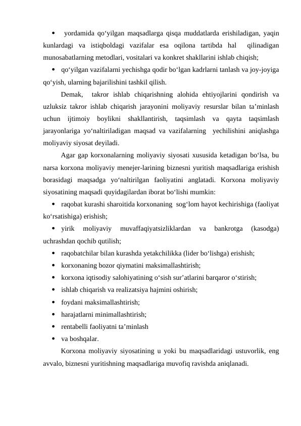 
 yordamida qo‘yilgan maqsadlarga qisqa muddatlarda erishiladigan, yaqin
kunlardagi  va  istiqboldagi  vazifalar  esa  oqilona  tartibda  hal   qilinadigan
munosabatlarning metodlari, vositalari va konkret shakllarini ishlab chiqish;

qo‘yilgan vazifalarni yechishga qodir bo‘lgan kadrlarni tanlash va joy-joyiga
qo‘yish, ularning bajarilishini tashkil qilish.
Demak,   takror  ishlab  chiqarishning  alohida  ehtiyojlarini  qondirish  va
uzluksiz takror ishlab chiqarish jarayonini moliyaviy resurslar bilan ta’minlash
uchun  ijtimoiy  boylikni  shakllantirish,  taqsimlash  va  qayta  taqsimlash
jarayonlariga yo‘naltiriladigan maqsad va vazifalarning  yechilishini aniqlashga
moliyaviy siyosat deyiladi.
Agar gap korxonalarning moliyaviy siyosati xususida ketadigan bo‘lsa, bu
narsa korxona moliyaviy menejer-larining biznesni yuritish maqsadlariga erishish
borasidagi  maqsadga  yo‘naltirilgan  faoliyatini  anglatadi.  Korxona  moliyaviy
siyosatining maqsadi quyidagilardan iborat bo‘lishi mumkin:

raqobat kurashi sharoitida korxonaning  sog‘lom hayot kechirishiga (faoliyat
ko‘rsatishiga) erishish;

yirik  moliyaviy  muvaffaqiyatsizliklardan  va  bankrotga  (kasodga)
uchrashdan qochib qutilish;

raqobatchilar bilan kurashda yetakchilikka (lider bo‘lishga) erishish;

korxonaning bozor qiymatini maksimallashtirish;

korxona iqtisodiy salohiyatining o‘sish sur’atlarini barqaror o‘stirish;

ishlab chiqarish va realizatsiya hajmini oshirish;

foydani maksimallashtirish;

harajatlarni minimallashtirish;

rentabelli faoliyatni ta’minlash

va boshqalar.
Korxona moliyaviy siyosatining u yoki bu maqsadlaridagi ustuvorlik, eng
avvalo, biznesni yuritishning maqsadlariga muvofiq ravishda aniqlanadi. 
