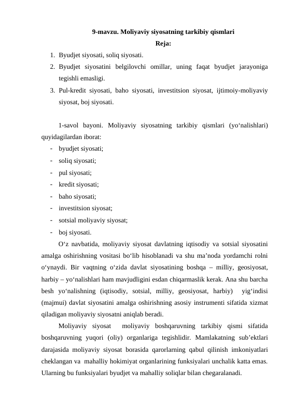 9-mavzu. Moliyaviy siyosatning tarkibiy qismlari
Reja:
1. Byudjet siyosati, soliq siyosati.
2. Byudjet  siyosatini  belgilovchi  omillar,  uning  faqat  byudjet  jarayoniga
tegishli emasligi.
3. Pul-kredit siyosati, baho siyosati, investitsion siyosat, ijtimoiy-moliyaviy
siyosat, boj siyosati. 
1-savol  bayoni.  Moliyaviy  siyosatning  tarkibiy  qismlari  (yo‘nalishlari)
quyidagilardan iborat:
-
byudjet siyosati;
-
soliq siyosati;
-
pul siyosati;
-
kredit siyosati;
-
baho siyosati;
-
investitsion siyosat;
-
sotsial moliyaviy siyosat;
-
boj siyosati.
O‘z navbatida, moliyaviy siyosat davlatning iqtisodiy va sotsial siyosatini
amalga oshirishning vositasi bo‘lib hisoblanadi va shu ma’noda yordamchi rolni
o‘ynaydi. Bir vaqtning o‘zida davlat siyosatining boshqa – milliy, geosiyosat,
harbiy – yo‘nalishlari ham mavjudligini esdan chiqarmaslik kerak. Ana shu barcha
besh  yo‘nalishning  (iqtisodiy,  sotsial,  milliy,  geosiyosat,  harbiy)   yig‘indisi
(majmui) davlat siyosatini amalga oshirishning asosiy instrumenti sifatida xizmat
qiladigan moliyaviy siyosatni aniqlab beradi.
Moliyaviy  siyosat   moliyaviy  boshqaruvning  tarkibiy  qismi  sifatida
boshqaruvning  yuqori  (oliy)  organlariga  tegishlidir.  Mamlakatning  sub’ektlari
darajasida moliyaviy siyosat borasida qarorlarning qabul qilinish imkoniyatlari
cheklangan va  mahalliy hokimiyat organlarining funksiyalari unchalik katta emas.
Ularning bu funksiyalari byudjet va mahalliy soliqlar bilan chegaralanadi.
