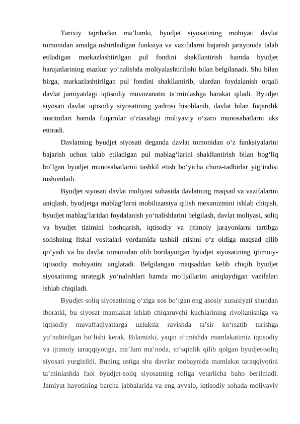 Tarixiy  tajribadan  ma’lumki,  byudjet  siyosatining  mohiyati  davlat
tomonidan amalga oshiriladigan funksiya va vazifalarni bajarish jarayonida talab
etiladigan  markazlashtirilgan  pul  fondini  shakllantirish  hamda  byudjet
harajatlarining mazkur yo‘nalishda moliyalashtirilishi bilan belgilanadi. Shu bilan
birga,  markazlashtirilgan  pul  fondini  shakllantirib,  ulardan  foydalanish  orqali
davlat jamiyatdagi  iqtisodiy muvozanatni ta’minlashga harakat qiladi.  Byudjet
siyosati davlat iqtisodiy siyosatining yadrosi hisoblanib, davlat bilan fuqarolik
institutlari  hamda  fuqarolar  o‘rtasidagi  moliyaviy  o‘zaro  munosabatlarni  aks
ettiradi.
Davlatning byudjet siyosati deganda davlat tomonidan o‘z funksiyalarini
bajarish  uchun  talab  etiladigan  pul  mablag‘larini  shakllantirish  bilan  bog‘liq
bo‘lgan byudjet munosabatlarini tashkil etish bo‘yicha chora-tadbirlar yig‘indisi
tushuniladi.
Byudjet siyosati davlat moliyasi sohasida davlatning maqsad va vazifalarini
aniqlash, byudjetga mablag‘larni mobilizatsiya qilish mexanizmini ishlab chiqish,
byudjet mablag‘laridan foydalanish yo‘nalishlarini belgilash, davlat moliyasi, soliq
va  byudjet  tizimini  boshqarish,  iqtisodiy  va  ijtimoiy  jarayonlarni  tartibga
solishning  fiskal  vositalari  yordamida  tashkil  etishni  o‘z  oldiga  maqsad  qilib
qo‘yadi va bu davlat tomonidan olib borilayotgan byudjet siyosatining ijtimoiy-
iqtisodiy  mohiyatini  anglatadi.  Belgilangan  maqsaddan  kelib  chiqib  byudjet
siyosatining  strategik  yo‘nalishlari  hamda  mo‘ljallarini  aniqlaydigan  vazifalari
ishlab chiqiladi.
Byudjet-soliq siyosatining o‘ziga xos bo‘lgan eng asosiy xususiyati shundan
iboratki, bu siyosat mamlakat ishlab chiqaruvchi kuchlarining rivojlanishiga va
iqtisodiy  muvaffaqiyatlarga  uzluksiz  ravishda  ta’sir  ko‘rsatib  turishga
yo‘naltirilgan bo‘lishi kerak. Bilamizki, yaqin o‘tmishda mamlakatimiz iqtisodiy
va ijtimoiy taraqqiyotiga, ma’lum ma’noda, to‘sqinlik qilib qolgan byudjet-soliq
siyosati yurgizildi. Buning ustiga shu davrlar mobaynida mamlakat taraqqiyotini
ta’minlashda  faol  byudjet-soliq  siyosatning  roliga  yetarlicha  baho  berilmadi.
Jamiyat hayotining barcha jabhalarida va eng avvalo, iqtisodiy sohada moliyaviy
