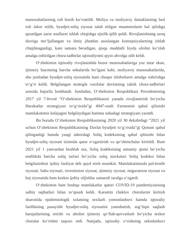 munosabatlarning roli buzib ko‘rsatildi. Moliya va moliyaviy dastaklarning faol
roli  inkor etilib, byudjet-soliq siyosat  talab etilgan muammolarni  hal  qilishga
qaratilgan zarur usullarni ishlab chiqishga ojizlik qilib qoldi. Rivojlanishning uzoq
davriga  mo‘ljallangan  va  ilmiy  jihatdan  asoslangan  konsepsiyalarning  ishlab
chiqilmaganligi, kam  samara  beradigan,  qisqa  muddatli  foyda  olishni  ko‘zlab
amalga oshirilgan chora-tadbirlar iqtisodiyotni qiyin ahvolga olib keldi.
O‘zbekiston iqtisodiy rivojlanishda bozor munosabatlariga yuz tutar ekan,
ijtimoiy hayotning barcha sohalarida bo‘lgani kabi, moliyaviy munosabatlarida,
shu jumladan byudjet-soliq siyosatida ham chuqur islohotlarni amalga oshirishga
to‘g‘ri  keldi.  Belgilangan  strategik  vazifalar  davlatning  taktik  chora-tadbirlari
asosida  bajarila boshlandi.  Jumladan,  O‘zbekiston  Respublikasi  Prezidentining
2017  yil  7-fevral  “O‘zbekiston  Respublikasini  yanada  rivojlantirish  bo‘yicha
Harakatlar  strategiyasi  to‘g‘risida”gi  4947-sonli  Farmonini  qabul  qilinishi
mamlakatimiz kelajagini belgilaydigan hamma sohadagi strategiyani yaratdi.
Bu borada O‘zbekiston Respublikasining 2020 yil 30 dekabrdagi “2021 yil
uchun O‘zbekiston Respublikasining Davlat byudjeti to‘g‘risida”gi Qonuni qabul
qilinganligi  hamda  yangi  tahrirdagi  Soliq  kodeksining  qabul  qilinishi  bilan
byudjet-soliq siyosati tizimida qator o‘zgartirish va qo‘shimchalar kiritildi. Buni
2021 yil 1 yanvardan boshlab esa, Soliq kodeksining umumiy qismi bo‘yicha
endilikda  barcha  soliq  turlari  bo‘yicha  soliq  stavkalari  Soliq  kodeksi  bilan
belgilanishini ijobiy faoliyat deb qayd etish mumkin. Mamlakatimizda pul-kredit
siyosati, baho siyosati, investitsion siyosat, ijtimoiy siyosat, migaratsion siyosat va
boj siyosatida ham keskin ijobiy siljishlar samarali tarafga o‘zgardi.
O‘zbekiston ham boshqa mamlakatlar qatori COVID-19 pandemiyasining
salbiy  oqibatlari  bilan  to‘qnash  keldi.  Karantin  cheklov  choralarini  kiritish
sharoitida  epidemiologik  xolatning  sezilarli  yomonlashuvi  hamda  iqtisodiy
faollikning  pasayishi  byudjet-soliq  siyosatini  yumshatish,  sog‘liqni  saqlash
harajatlarining  ortishi  va  aholini  ijtimoiy  qo‘llab-quvvatlash  bo‘yicha  tezkor
choralar  ko‘rishni  taqozo  etdi.  Natijada,  iqtisodiy  o‘sishning  sekinlashuvi
