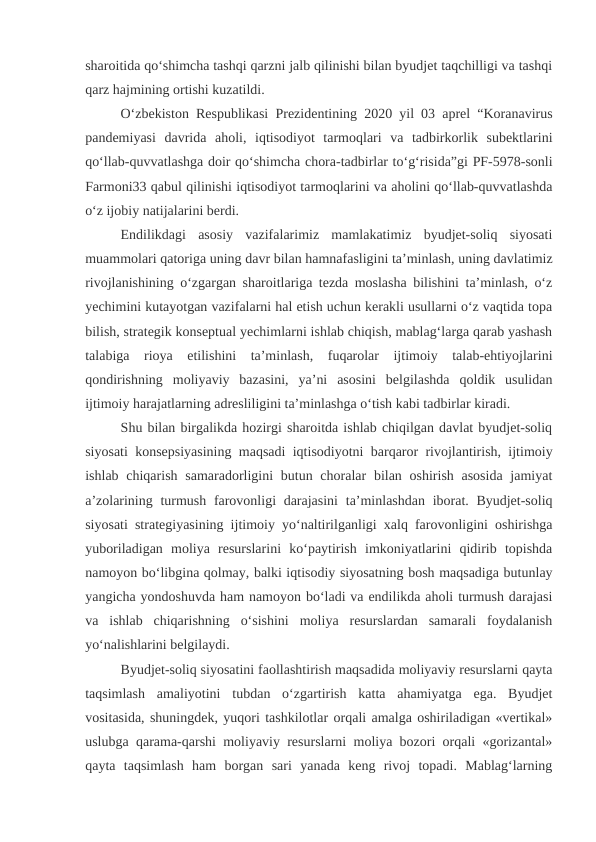 sharoitida qo‘shimcha tashqi qarzni jalb qilinishi bilan byudjet taqchilligi va tashqi
qarz hajmining ortishi kuzatildi.
O‘zbekiston Respublikasi Prezidentining 2020 yil 03 aprel “Koranavirus
pandemiyasi  davrida  aholi,  iqtisodiyot  tarmoqlari  va  tadbirkorlik  subektlarini
qo‘llab-quvvatlashga doir qo‘shimcha chora-tadbirlar to‘g‘risida”gi PF-5978-sonli
Farmoni33 qabul qilinishi iqtisodiyot tarmoqlarini va aholini qo‘llab-quvvatlashda
o‘z ijobiy natijalarini berdi.
Endilikdagi  asosiy  vazifalarimiz  mamlakatimiz  byudjet-soliq  siyosati
muammolari qatoriga uning davr bilan hamnafasligini ta’minlash, uning davlatimiz
rivojlanishining o‘zgargan sharoitlariga tezda moslasha bilishini ta’minlash, o‘z
yechimini kutayotgan vazifalarni hal etish uchun kerakli usullarni o‘z vaqtida topa
bilish, strategik konseptual yechimlarni ishlab chiqish, mablag‘larga qarab yashash
talabiga  rioya  etilishini  ta’minlash,  fuqarolar  ijtimoiy  talab-ehtiyojlarini
qondirishning  moliyaviy  bazasini,  ya’ni  asosini  belgilashda  qoldik  usulidan
ijtimoiy harajatlarning adresliligini ta’minlashga o‘tish kabi tadbirlar kiradi.
Shu bilan birgalikda hozirgi sharoitda ishlab chiqilgan davlat byudjet-soliq
siyosati konsepsiyasining maqsadi iqtisodiyotni barqaror rivojlantirish, ijtimoiy
ishlab chiqarish  samaradorligini  butun choralar  bilan oshirish asosida  jamiyat
a’zolarining turmush farovonligi  darajasini  ta’minlashdan iborat. Byudjet-soliq
siyosati strategiyasining ijtimoiy yo‘naltirilganligi xalq farovonligini oshirishga
yuboriladigan  moliya  resurslarini  ko‘paytirish  imkoniyatlarini  qidirib  topishda
namoyon bo‘libgina qolmay, balki iqtisodiy siyosatning bosh maqsadiga butunlay
yangicha yondoshuvda ham namoyon bo‘ladi va endilikda aholi turmush darajasi
va  ishlab  chiqarishning  o‘sishini  moliya  resurslardan  samarali  foydalanish
yo‘nalishlarini belgilaydi.
Byudjet-soliq siyosatini faollashtirish maqsadida moliyaviy resurslarni qayta
taqsimlash  amaliyotini  tubdan  o‘zgartirish  katta  ahamiyatga  ega.  Byudjet
vositasida, shuningdek, yuqori tashkilotlar orqali amalga oshiriladigan «vertikal»
uslubga qarama-qarshi moliyaviy resurslarni moliya bozori orqali «gorizantal»
qayta  taqsimlash  ham  borgan  sari  yanada  keng  rivoj  topadi.  Mablag‘larning
