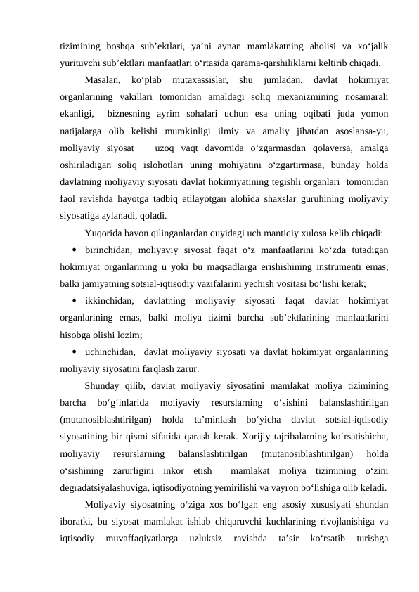 tizimining  boshqa  sub’ektlari,  ya’ni  aynan  mamlakatning  aholisi  va  xo‘jalik
yurituvchi sub’ektlari manfaatlari o‘rtasida qarama-qarshiliklarni keltirib chiqadi.
Masalan,  ko‘plab  mutaxassislar,  shu  jumladan,  davlat  hokimiyat
organlarining  vakillari  tomonidan  amaldagi  soliq  mexanizmining  nosamarali
ekanligi,   biznesning  ayrim  sohalari  uchun  esa  uning  oqibati  juda  yomon
natijalarga  olib  kelishi  mumkinligi  ilmiy  va  amaliy  jihatdan  asoslansa-yu,
moliyaviy  siyosat    uzoq  vaqt  davomida  o‘zgarmasdan  qolaversa,  amalga
oshiriladigan  soliq  islohotlari  uning  mohiyatini  o‘zgartirmasa,  bunday  holda
davlatning moliyaviy siyosati davlat hokimiyatining tegishli organlari  tomonidan
faol ravishda hayotga tadbiq etilayotgan alohida shaxslar guruhining moliyaviy
siyosatiga aylanadi, qoladi.
Yuqorida bayon qilinganlardan quyidagi uch mantiqiy xulosa kelib chiqadi:

birinchidan,  moliyaviy  siyosat  faqat  o‘z  manfaatlarini  ko‘zda  tutadigan
hokimiyat organlarining u yoki bu maqsadlarga erishishining instrumenti emas,
balki jamiyatning sotsial-iqtisodiy vazifalarini yechish vositasi bo‘lishi kerak;

ikkinchidan,  davlatning  moliyaviy  siyosati  faqat  davlat  hokimiyat
organlarining  emas,  balki  moliya  tizimi  barcha  sub’ektlarining  manfaatlarini
hisobga olishi lozim;

uchinchidan,  davlat moliyaviy siyosati va davlat hokimiyat organlarining
moliyaviy siyosatini farqlash zarur.
Shunday  qilib,  davlat  moliyaviy  siyosatini  mamlakat  moliya  tizimining
barcha  bo‘g‘inlarida  moliyaviy  resurslarning  o‘sishini  balanslashtirilgan
(mutanosiblashtirilgan)  holda  ta’minlash  bo‘yicha  davlat  sotsial-iqtisodiy
siyosatining bir qismi sifatida qarash kerak. Xorijiy tajribalarning ko‘rsatishicha,
moliyaviy  resurslarning  balanslashtirilgan  (mutanosiblashtirilgan)  holda
o‘sishining  zarurligini  inkor  etish   mamlakat  moliya  tizimining  o‘zini
degradatsiyalashuviga, iqtisodiyotning yemirilishi va vayron bo‘lishiga olib keladi.
Moliyaviy siyosatning o‘ziga xos bo‘lgan eng asosiy xususiyati shundan
iboratki, bu siyosat mamlakat ishlab chiqaruvchi kuchlarining rivojlanishiga va
iqtisodiy  muvaffaqiyatlarga  uzluksiz  ravishda  ta’sir  ko‘rsatib  turishga
