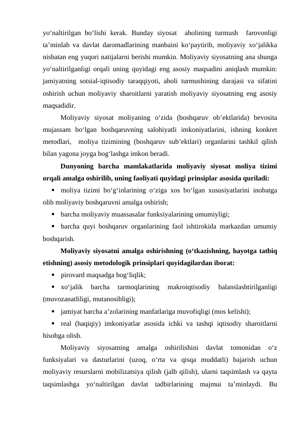 yo‘naltirilgan bo‘lishi  kerak.  Bunday  siyosat   aholining  turmush   farovonligi
ta’minlab va davlat daromadlarining manbaini ko‘paytirib, moliyaviy xo‘jalikka
nisbatan eng yuqori natijalarni berishi mumkin. Moliyaviy siyosatning ana shunga
yo‘naltirilganligi orqali uning quyidagi eng asosiy maqsadini aniqlash mumkin:
jamiyatning sotsial-iqtisodiy taraqqiyoti, aholi turmushining darajasi va sifatini
oshirish uchun moliyaviy sharoitlarni yaratish moliyaviy siyosatning eng asosiy
maqsadidir.
Moliyaviy  siyosat  moliyaning  o‘zida  (boshqaruv  ob’ektlarida)  bevosita
mujassam  bo‘lgan  boshqaruvning  salohiyatli  imkoniyatlarini,  ishning  konkret
metodlari,  moliya tizimining (boshqaruv sub’ektlari) organlarini tashkil qilish
bilan yagona joyga bog‘lashga imkon beradi. 
Dunyoning  barcha  mamlakatlarida  moliyaviy  siyosat  moliya  tizimi
orqali amalga oshirilib, uning faoliyati quyidagi prinsiplar asosida quriladi:

moliya tizimi bo‘g‘inlarining o‘ziga xos bo‘lgan xususiyatlarini inobatga
olib moliyaviy boshqaruvni amalga oshirish;

barcha moliyaviy muassasalar funksiyalarining umumiyligi;

barcha quyi boshqaruv organlarining faol ishtirokida markazdan umumiy
boshqarish.
Moliyaviy siyosatni amalga oshirishning (o‘tkazishning, hayotga tatbiq
etishning) asosiy metodologik prinsiplari quyidagilardan iborat:

pirovard maqsadga bog‘liqlik;

xo‘jalik  barcha  tarmoqlarining  makroiqtisodiy  balanslashtirilganligi
(muvozanatliligi, mutanosibligi);

jamiyat barcha a’zolarining manfatlariga muvofiqligi (mos kelishi);

real (haqiqiy) imkoniyatlar asosida ichki va tashqi iqtisodiy sharoitlarni
hisobga olish.
Moliyaviy  siyosatning  amalga  oshirilishini  davlat  tomonidan  o‘z
funksiyalari  va  dasturlarini  (uzoq,  o‘rta  va  qisqa  muddatli)  bajarish  uchun
moliyaviy resurslarni mobilizatsiya qilish (jalb qilish), ularni taqsimlash va qayta
taqsimlashga  yo‘naltirilgan  davlat  tadbirlarining  majmui  ta’minlaydi.  Bu
