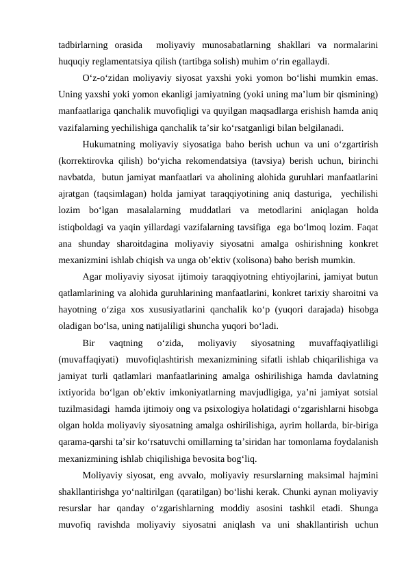 tadbirlarning  orasida   moliyaviy  munosabatlarning  shakllari  va  normalarini
huquqiy reglamentatsiya qilish (tartibga solish) muhim o‘rin egallaydi.
O‘z-o‘zidan moliyaviy siyosat yaxshi yoki yomon bo‘lishi mumkin emas.
Uning yaxshi yoki yomon ekanligi jamiyatning (yoki uning ma’lum bir qismining)
manfaatlariga qanchalik muvofiqligi va quyilgan maqsadlarga erishish hamda aniq
vazifalarning yechilishiga qanchalik ta’sir ko‘rsatganligi bilan belgilanadi.
Hukumatning moliyaviy siyosatiga baho berish uchun va uni o‘zgartirish
(korrektirovka qilish) bo‘yicha rekomendatsiya (tavsiya) berish uchun, birinchi
navbatda,  butun jamiyat manfaatlari va aholining alohida guruhlari manfaatlarini
ajratgan (taqsimlagan) holda jamiyat taraqqiyotining aniq dasturiga,  yechilishi
lozim  bo‘lgan  masalalarning  muddatlari  va  metodlarini  aniqlagan  holda
istiqboldagi va yaqin yillardagi vazifalarning tavsifiga  ega bo‘lmoq lozim. Faqat
ana  shunday  sharoitdagina  moliyaviy  siyosatni  amalga  oshirishning  konkret
mexanizmini ishlab chiqish va unga ob’ektiv (xolisona) baho berish mumkin.
Agar moliyaviy siyosat ijtimoiy taraqqiyotning ehtiyojlarini, jamiyat butun
qatlamlarining va alohida guruhlarining manfaatlarini, konkret tarixiy sharoitni va
hayotning o‘ziga xos xususiyatlarini qanchalik ko‘p (yuqori darajada) hisobga
oladigan bo‘lsa, uning natijaliligi shuncha yuqori bo‘ladi.
Bir  vaqtning  o‘zida,  moliyaviy  siyosatning  muvaffaqiyatliligi
(muvaffaqiyati)  muvofiqlashtirish mexanizmining sifatli ishlab chiqarilishiga va
jamiyat turli qatlamlari manfaatlarining amalga oshirilishiga hamda davlatning
ixtiyorida bo‘lgan ob’ektiv imkoniyatlarning mavjudligiga, ya’ni jamiyat sotsial
tuzilmasidagi  hamda ijtimoiy ong va psixologiya holatidagi o‘zgarishlarni hisobga
olgan holda moliyaviy siyosatning amalga oshirilishiga, ayrim hollarda, bir-biriga
qarama-qarshi ta’sir ko‘rsatuvchi omillarning ta’siridan har tomonlama foydalanish
mexanizmining ishlab chiqilishiga bevosita bog‘liq.
Moliyaviy siyosat, eng avvalo, moliyaviy resurslarning maksimal hajmini
shakllantirishga yo‘naltirilgan (qaratilgan) bo‘lishi kerak. Chunki aynan moliyaviy
resurslar  har  qanday  o‘zgarishlarning  moddiy  asosini  tashkil  etadi.  Shunga
muvofiq  ravishda  moliyaviy  siyosatni  aniqlash  va  uni  shakllantirish  uchun
