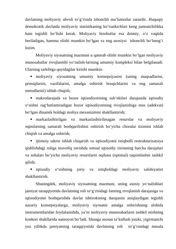 davlatning moliyaviy ahvoli to‘g‘risida ishonchli ma’lumotlar zarurdir. Huquqiy
demokratik davlatda moliyaviy statistikaning ko‘rsatkichlari keng jamoatchilikka
ham  tegishli  bo‘lishi  kerak.  Moliyaviy  hisobotlar  esa  doimiy,  o‘z  vaqtida
beriladigan, hamma olishi mumkin bo‘lgan va eng asosiysi  ishonchli bo‘lmog‘i
lozim.
Moliyaviy siyosatning mazmuni u qamrab olishi mumkin bo‘lgan moliyaviy
munosabatlar rivojlanishi yo‘nalish-larining umumiy kompleksi bilan belgilanadi.
Ularning tarkibiga quyidagilar kirishi mumkin:

moliyaviy  siyosatning  umumiy  konsepsiyasini  (uning  maqsadlarini,
prinsiplarini,  vazifalarini,  amalga  oshirish  bosqichlarini  va  eng  samarali
metodlarini) ishlab chiqish;

makrodarajada  va  bozor  iqtisodiyotining  sub’ektlari  darajasida  iqtisodiy
o‘sishni rag‘batlantiradigan bozor iqtisodiyotining rivojlanishiga mos (adekvat)
bo‘lgan dinamik holdagi moliya mexanizmini shakllantirish;

markazlashtirilgan  va  markazlashtirilmagan  resurslar  va  moliyaviy
oqimlarning samarali  boshqarilishini oshirish bo‘yicha choralar tizimini ishlab
chiqish va amalga oshirish;

ijtimoiy takror ishlab chiqarish va iqtisodiyotni istiqbolli restrukturizatsiya
qishlishdagi roliga muvofiq ravishda sotsial iqtisodiy tizimning barcha darajalari
va sohalari bo‘yicha moliyaviy resurslarni oqilona (optimal) taqsimlashni tashkil
qilish;

iqtisodiy  o‘sishning  joriy  va  istiqboldagi  moliyaviy  salohiyatini
shakllantirish.
Shuningdek,  moliyaviy  siyosatning  mazmuni,  uning  asosiy  yo‘nalishlari
jamiyat taraqqiyotida davlatning roli to‘g‘risidagi fanning rivojlanish darajasiga va
iqtisodiyotni  boshqarishda  davlat  ishtirokining  darajasini  aniqlaydigan  tegishli
nazariy  konsepsiyalarga,  moliyaviy  siyosatni  amalga  oshirishning  alohida
instrumentlaridan foydalanishda, ya’ni moliyaviy munosabatlarni tashkil etishning
konkret shakllarida namoyon bo‘ladi. Shunga asosan ta’kidlash joizki, yigirmanchi
yuz  yillikda  jamiyatning  taraqqiyotida  davlatning  roli   to‘g‘risidagi  masala
