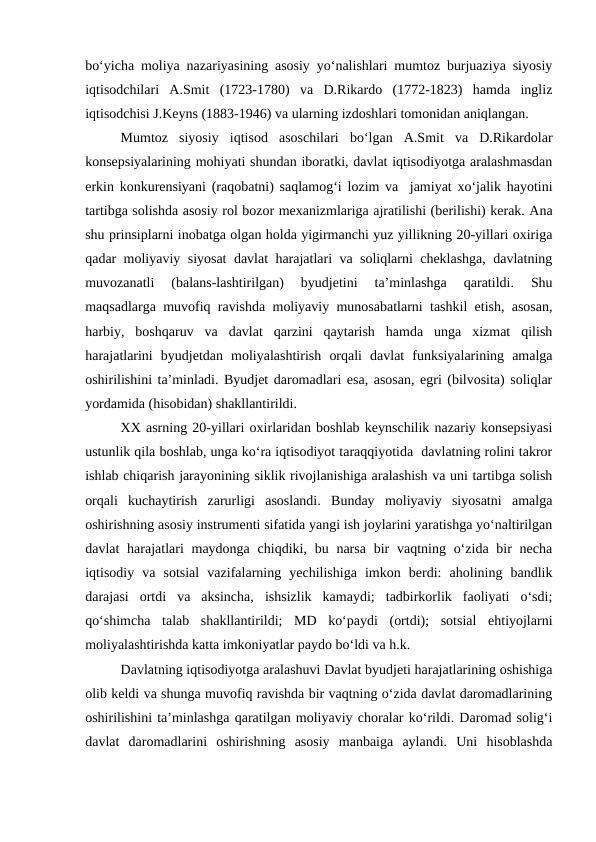 bo‘yicha moliya nazariyasining asosiy yo‘nalishlari mumtoz burjuaziya siyosiy
iqtisodchilari  A.Smit  (1723-1780)  va  D.Rikardo  (1772-1823)  hamda  ingliz
iqtisodchisi J.Keyns (1883-1946) va ularning izdoshlari tomonidan aniqlangan.
Mumtoz  siyosiy  iqtisod  asoschilari  bo‘lgan  A.Smit  va  D.Rikardolar
konsepsiyalarining mohiyati shundan iboratki, davlat iqtisodiyotga aralashmasdan
erkin konkurensiyani (raqobatni) saqlamog‘i lozim va  jamiyat xo‘jalik hayotini
tartibga solishda asosiy rol bozor mexanizmlariga ajratilishi (berilishi) kerak. Ana
shu prinsiplarni inobatga olgan holda yigirmanchi yuz yillikning 20-yillari oxiriga
qadar moliyaviy siyosat davlat harajatlari va soliqlarni cheklashga, davlatning
muvozanatli  (balans-lashtirilgan)  byudjetini  ta’minlashga  qaratildi.  Shu
maqsadlarga muvofiq ravishda moliyaviy munosabatlarni tashkil etish, asosan,
harbiy,  boshqaruv  va  davlat  qarzini  qaytarish  hamda  unga  xizmat  qilish
harajatlarini  byudjetdan  moliyalashtirish  orqali  davlat  funksiyalarining  amalga
oshirilishini ta’minladi. Byudjet daromadlari esa, asosan, egri (bilvosita) soliqlar
yordamida (hisobidan) shakllantirildi.
XX asrning 20-yillari oxirlaridan boshlab keynschilik nazariy konsepsiyasi
ustunlik qila boshlab, unga ko‘ra iqtisodiyot taraqqiyotida  davlatning rolini takror
ishlab chiqarish jarayonining siklik rivojlanishiga aralashish va uni tartibga solish
orqali  kuchaytirish  zarurligi  asoslandi.  Bunday  moliyaviy  siyosatni  amalga
oshirishning asosiy instrumenti sifatida yangi ish joylarini yaratishga yo‘naltirilgan
davlat  harajatlari  maydonga  chiqdiki, bu narsa  bir  vaqtning o‘zida bir  necha
iqtisodiy  va  sotsial  vazifalarning  yechilishiga  imkon  berdi:  aholining  bandlik
darajasi  ortdi  va  aksincha,  ishsizlik  kamaydi;  tadbirkorlik  faoliyati  o‘sdi;
qo‘shimcha  talab  shakllantirildi;  MD  ko‘paydi  (ortdi);  sotsial  ehtiyojlarni
moliyalashtirishda katta imkoniyatlar paydo bo‘ldi va h.k.
Davlatning iqtisodiyotga aralashuvi Davlat byudjeti harajatlarining oshishiga
olib keldi va shunga muvofiq ravishda bir vaqtning o‘zida davlat daromadlarining
oshirilishini ta’minlashga qaratilgan moliyaviy choralar ko‘rildi. Daromad solig‘i
davlat  daromadlarini  oshirishning  asosiy  manbaiga  aylandi.  Uni  hisoblashda
