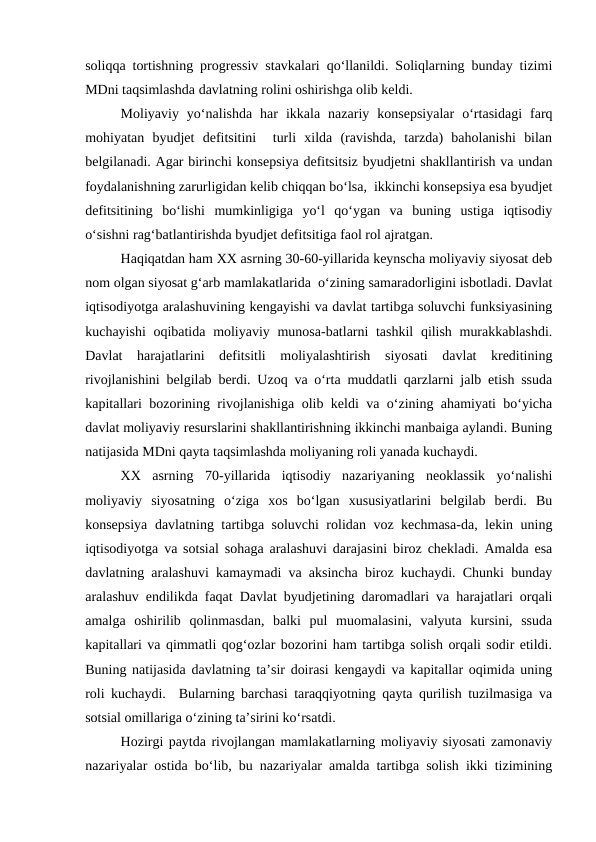 soliqqa tortishning progressiv stavkalari qo‘llanildi. Soliqlarning bunday tizimi
MDni taqsimlashda davlatning rolini oshirishga olib keldi.
Moliyaviy  yo‘nalishda  har  ikkala  nazariy  konsepsiyalar  o‘rtasidagi  farq
mohiyatan  byudjet  defitsitini   turli  xilda  (ravishda,  tarzda)  baholanishi  bilan
belgilanadi. Agar birinchi konsepsiya defitsitsiz byudjetni shakllantirish va undan
foydalanishning zarurligidan kelib chiqqan bo‘lsa,  ikkinchi konsepsiya esa byudjet
defitsitining  bo‘lishi  mumkinligiga  yo‘l  qo‘ygan  va  buning  ustiga  iqtisodiy
o‘sishni rag‘batlantirishda byudjet defitsitiga faol rol ajratgan.
Haqiqatdan ham XX asrning 30-60-yillarida keynscha moliyaviy siyosat deb
nom olgan siyosat g‘arb mamlakatlarida  o‘zining samaradorligini isbotladi. Davlat
iqtisodiyotga aralashuvining kengayishi va davlat tartibga soluvchi funksiyasining
kuchayishi  oqibatida moliyaviy munosa-batlarni  tashkil  qilish murakkablashdi.
Davlat  harajatlarini  defitsitli  moliyalashtirish  siyosati  davlat  kreditining
rivojlanishini belgilab berdi. Uzoq va o‘rta muddatli qarzlarni jalb etish ssuda
kapitallari bozorining rivojlanishiga olib keldi va o‘zining ahamiyati bo‘yicha
davlat moliyaviy resurslarini shakllantirishning ikkinchi manbaiga aylandi. Buning
natijasida MDni qayta taqsimlashda moliyaning roli yanada kuchaydi.
XX  asrning  70-yillarida  iqtisodiy  nazariyaning  neoklassik  yo‘nalishi
moliyaviy  siyosatning  o‘ziga  xos  bo‘lgan  xususiyatlarini  belgilab  berdi.  Bu
konsepsiya davlatning tartibga soluvchi rolidan voz kechmasa-da, lekin uning
iqtisodiyotga va sotsial sohaga aralashuvi darajasini biroz chekladi. Amalda esa
davlatning aralashuvi kamaymadi va aksincha biroz kuchaydi. Chunki bunday
aralashuv endilikda faqat Davlat byudjetining daromadlari va harajatlari orqali
amalga  oshirilib  qolinmasdan,  balki  pul  muomalasini,  valyuta  kursini,  ssuda
kapitallari va qimmatli qog‘ozlar bozorini ham tartibga solish orqali sodir etildi.
Buning natijasida davlatning ta’sir doirasi kengaydi va kapitallar oqimida uning
roli kuchaydi.  Bularning barchasi taraqqiyotning qayta qurilish tuzilmasiga va
sotsial omillariga o‘zining ta’sirini ko‘rsatdi.
Hozirgi paytda rivojlangan mamlakatlarning moliyaviy siyosati zamonaviy
nazariyalar ostida bo‘lib, bu nazariyalar amalda tartibga solish ikki tizimining
