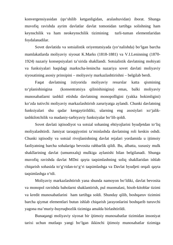 konvergensiyasidan  (qo‘shilib  ketganligidan,  aralashuvidan)  iborat.  Shunga
muvofiq  ravishda  ayrim  davlatlar  davlat  tomonidan  tartibga  solishning  ham
keynschilik  va  ham  neokeynschilik  tizimining   turli-tuman  elementlaridan
foydalanadilar.
Sovet davlatida va sotsialistik oriyentatsiyada (yo‘nalishda) bo‘lgan barcha
mamlakatlarda moliyaviy siyosat K.Marks (1818-1881) va V.I.Leninning (1870-
1924) nazariy konsepsiyalari ta’sirida shakllandi. Sotsialistik davlatning mohiyati
va  funksiyalari  haqidagi  markscha-lenincha  nazariya  sovet  davlati  moliyaviy
siyosatining asosiy prinsipini – moliyaviy markazlashtirishni – belgilab berdi.
Faqat  davlatning  ixtiyorida  moliyaviy  resurslar  katta  qismining
to‘planishinigina   (konsentratsiya  qilinishinigina)  emas,  balki  moliyaviy
munosabatlarni  tashkil  etishda  davlatning  monopolligini  (yakka  hokimligini)
ko‘zda tutivchi moliyaviy markazlashtirish zaruriyatga aylandi. Chunki davlatning
funksiyalari  shu  qadar  kengaytirildiki,  ularning  eng  asosiylari  xo‘jalik-
tashkilotchilik va madaniy-tarbiyaviy funksiyalar bo‘lib qoldi.
Sovet davlati iqtisodiyot va sotsial sohaning ehtiyojlarini byudjetdan to‘liq
moliyalashtirdi. Jamiyat taraqqiyotini ta’minlashda davlatning roli keskin oshdi.
Chunki iqtisodiy va sotsial rivojlanishning davlat rejalari yordamida u ijtimoiy
faoliyatning barcha sohalariga bevosita rahbarlik qildi. Bu, albatta, xususiy mulk
shakllarining  davlat  (umumxalq)  mulkiga  aylanishi  bilan  belgilanadi.  Shunga
muvofiq ravishda davlat MDni  qayta taqsimlashning  soliq shakllaridan ishlab
chiqarish sohasida to‘g‘ridan-to‘g‘ri taqsimlashga va Davlat byudjeti orqali qayta
taqsimlashga o‘tdi.
Moliyaviy markazlashtirish yana shunda namoyon bo‘ldiki, davlat bevosita
va monopol ravishda baholarni shaklantirish, pul muomalasi, hisob-kitoblar tizimi
va kredit munosabatlarini  ham tartibga soldi. Shunday qilib, boshqaruv tizimini
barcha qiymat elementlari butun ishlab chiqarish jarayonlarini boshqarib turuvchi
yagona ma’muriy-buyruqbozlik tizimiga amalda birlashtirildi.
Bunaqangi moliyaviy siyosat bir ijtimoiy munosabatlar tizimidan insoniyat
tarixi  uchun  mutlaqo  yangi  bo‘lgan  ikkinchi  ijtimoiy  munosabatlar  tizimiga
