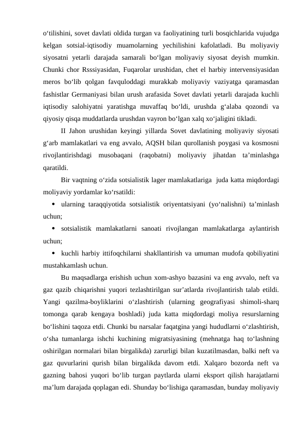 o‘tilishini, sovet davlati oldida turgan va faoliyatining turli bosqichlarida vujudga
kelgan  sotsial-iqtisodiy  muamolarning  yechilishini  kafolatladi.  Bu  moliyaviy
siyosatni  yetarli  darajada  samarali  bo‘lgan  moliyaviy siyosat  deyish mumkin.
Chunki chor Rsssiyasidan, Fuqarolar urushidan, chet el harbiy intervensiyasidan
meros  bo‘lib  qolgan  favquloddagi  murakkab  moliyaviy vaziyatga  qaramasdan
fashistlar Germaniyasi bilan urush arafasida Sovet davlati yetarli darajada kuchli
iqtisodiy  salohiyatni  yaratishga  muvaffaq  bo‘ldi,  urushda  g‘alaba  qozondi  va
qiyosiy qisqa muddatlarda urushdan vayron bo‘lgan xalq xo‘jaligini tikladi.
II Jahon urushidan keyingi yillarda Sovet davlatining moliyaviy siyosati
g‘arb mamlakatlari va eng avvalo, AQSH bilan qurollanish poygasi va kosmosni
rivojlantirishdagi  musobaqani  (raqobatni)  moliyaviy  jihatdan  ta’minlashga
qaratildi.
Bir vaqtning o‘zida sotsialistik lager mamlakatlariga  juda katta miqdordagi
moliyaviy yordamlar ko‘rsatildi:

ularning taraqqiyotida sotsialistik oriyentatsiyani (yo‘nalishni) ta’minlash
uchun;

sotsialistik  mamlakatlarni  sanoati  rivojlangan  mamlakatlarga  aylantirish
uchun;

kuchli harbiy ittifoqchilarni shakllantirish va umuman mudofa qobiliyatini
mustahkamlash uchun.
Bu maqsadlarga erishish uchun xom-ashyo bazasini va eng avvalo, neft va
gaz qazib chiqarishni yuqori tezlashtirilgan sur’atlarda rivojlantirish talab etildi.
Yangi  qazilma-boyliklarini  o‘zlashtirish  (ularning  geografiyasi  shimoli-sharq
tomonga qarab kengaya boshladi)  juda katta miqdordagi  moliya resurslarning
bo‘lishini taqoza etdi. Chunki bu narsalar faqatgina yangi hududlarni o‘zlashtirish,
o‘sha tumanlarga ishchi kuchining migratsiyasining (mehnatga haq to‘lashning
oshirilgan normalari bilan birgalikda) zarurligi bilan kuzatilmasdan, balki neft va
gaz  quvurlarini  qurish  bilan birgalikda davom  etdi. Xalqaro  bozorda neft  va
gazning bahosi yuqori bo‘lib turgan paytlarda ularni eksport qilish harajatlarni
ma’lum darajada qoplagan edi. Shunday bo‘lishiga qaramasdan, bunday moliyaviy
