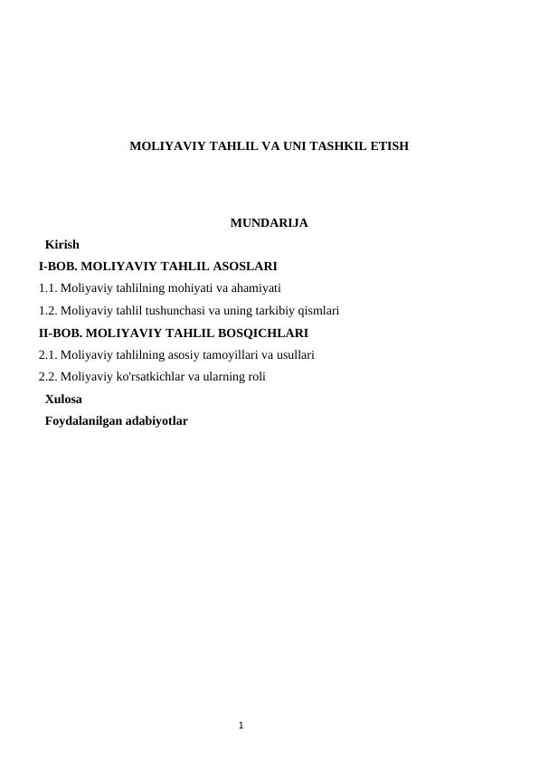 1
MOLIYAVIY TAHLIL VA UNI TASHKIL ETISH
MUNDARIJA
  Kirish
I-BOB. MOLIYAVIY TAHLIL ASOSLARI
1.1. Moliyaviy tahlilning mohiyati va ahamiyati 
1.2. Moliyaviy tahlil tushunchasi va uning tarkibiy qismlari 
II-BOB. MOLIYAVIY TAHLIL BOSQICHLARI
2.1. Moliyaviy tahlilning asosiy tamoyillari va usullari
2.2. Moliyaviy ko'rsatkichlar va ularning roli
  Xulosa
  Foydalanilgan adabiyotlar
