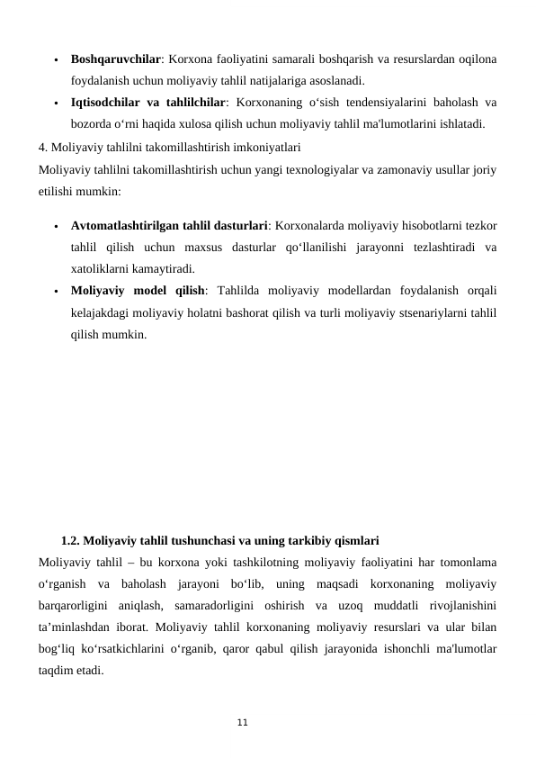 11

Boshqaruvchilar: Korxona faoliyatini samarali boshqarish va resurslardan oqilona
foydalanish uchun moliyaviy tahlil natijalariga asoslanadi.

Iqtisodchilar va tahlilchilar: Korxonaning o‘sish tendensiyalarini  baholash  va
bozorda o‘rni haqida xulosa qilish uchun moliyaviy tahlil ma'lumotlarini ishlatadi.
4. Moliyaviy tahlilni takomillashtirish imkoniyatlari
Moliyaviy tahlilni takomillashtirish uchun yangi texnologiyalar va zamonaviy usullar joriy
etilishi mumkin:

Avtomatlashtirilgan tahlil dasturlari: Korxonalarda moliyaviy hisobotlarni tezkor
tahlil  qilish  uchun  maxsus  dasturlar  qo‘llanilishi  jarayonni  tezlashtiradi  va
xatoliklarni kamaytiradi.

Moliyaviy  model  qilish:  Tahlilda  moliyaviy  modellardan  foydalanish  orqali
kelajakdagi moliyaviy holatni bashorat qilish va turli moliyaviy stsenariylarni tahlil
qilish mumkin.
  1.2. Moliyaviy tahlil tushunchasi va uning tarkibiy qismlari
Moliyaviy tahlil – bu korxona yoki tashkilotning moliyaviy faoliyatini har tomonlama
o‘rganish  va  baholash  jarayoni  bo‘lib,  uning  maqsadi  korxonaning  moliyaviy
barqarorligini  aniqlash,  samaradorligini  oshirish  va  uzoq  muddatli  rivojlanishini
ta’minlashdan iborat. Moliyaviy tahlil korxonaning moliyaviy resurslari va ular bilan
bog‘liq ko‘rsatkichlarini o‘rganib, qaror qabul qilish jarayonida ishonchli ma'lumotlar
taqdim etadi.

