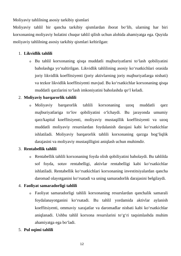 12
Moliyaviy tahlilning asosiy tarkibiy qismlari
Moliyaviy  tahlil  bir  qancha  tarkibiy  qismlardan  iborat  bo‘lib,  ularning  har  biri
korxonaning moliyaviy holatini chuqur tahlil qilish uchun alohida ahamiyatga ega. Quyida
moliyaviy tahlilning asosiy tarkibiy qismlari keltirilgan:
1. Likvidlik tahlili
o
Bu tahlil  korxonaning qisqa muddatli  majburiyatlarni  to‘lash qobiliyatini
baholashga yo‘naltirilgan. Likvidlik tahlilining asosiy ko‘rsatkichlari orasida
joriy likvidlik koeffitsiyenti (joriy aktivlarning joriy majburiyatlarga nisbati)
va tezkor likvidlik koeffitsiyenti mavjud. Bu ko‘rsatkichlar korxonaning qisqa
muddatli qarzlarini to‘lash imkoniyatini baholashda qo‘l keladi.
2. Moliyaviy barqarorlik tahlili
o
Moliyaviy  barqarorlik  tahlili  korxonaning  uzoq  muddatli  qarz
majburiyatlariga  to‘lov  qobiliyatini  o‘lchaydi.  Bu  jarayonda  umumiy
qarz/kapital  koeffitsiyenti,  moliyaviy  mustaqillik  koeffitsiyenti  va  uzoq
muddatli  moliyaviy  resurslardan  foydalanish  darajasi  kabi  ko‘rsatkichlar
ishlatiladi.  Moliyaviy  barqarorlik  tahlili  korxonaning  qarzga  bog‘liqlik
darajasini va moliyaviy mustaqilligini aniqlash uchun muhimdir.
3. Rentabellik tahlili
o
Rentabellik tahlili korxonaning foyda olish qobiliyatini baholaydi. Bu tahlilda
sof  foyda,  sotuv  rentabelligi,  aktivlar  rentabelligi  kabi  ko‘rsatkichlar
ishlatiladi. Rentabellik ko‘rsatkichlari korxonaning investitsiyalardan qancha
daromad olayotganini ko‘rsatadi va uning samaradorlik darajasini belgilaydi.
4. Faoliyat samaradorligi tahlili
o
Faoliyat samaradorligi tahlili korxonaning resurslardan qanchalik samarali
foydalanayotganini  ko‘rsatadi.  Bu  tahlil  yordamida  aktivlar  aylanish
koeffitsiyenti, ommaviy xarajatlar va daromadlar nisbati kabi ko‘rsatkichlar
aniqlanadi. Ushbu tahlil  korxona resurslarini  to‘g‘ri  taqsimlashda muhim
ahamiyatga ega bo‘ladi.
5. Pul oqimi tahlili
