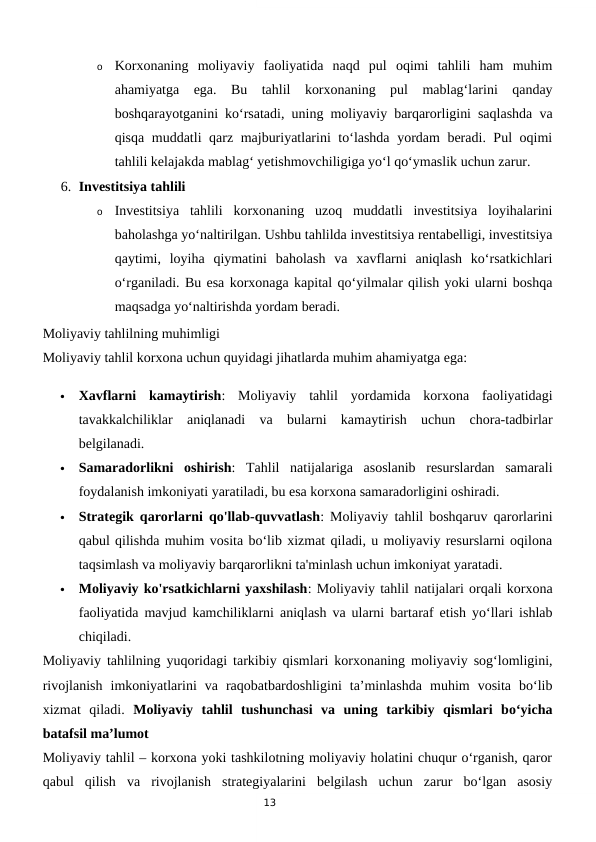 13
o
Korxonaning  moliyaviy  faoliyatida  naqd  pul  oqimi  tahlili  ham  muhim
ahamiyatga  ega.  Bu  tahlil  korxonaning  pul  mablag‘larini  qanday
boshqarayotganini ko‘rsatadi, uning moliyaviy barqarorligini saqlashda va
qisqa muddatli qarz majburiyatlarini to‘lashda yordam beradi. Pul oqimi
tahlili kelajakda mablag‘ yetishmovchiligiga yo‘l qo‘ymaslik uchun zarur.
6. Investitsiya tahlili
o
Investitsiya  tahlili  korxonaning  uzoq  muddatli  investitsiya  loyihalarini
baholashga yo‘naltirilgan. Ushbu tahlilda investitsiya rentabelligi, investitsiya
qaytimi,  loyiha  qiymatini  baholash  va  xavflarni  aniqlash  ko‘rsatkichlari
o‘rganiladi. Bu esa korxonaga kapital qo‘yilmalar qilish yoki ularni boshqa
maqsadga yo‘naltirishda yordam beradi.
Moliyaviy tahlilning muhimligi
Moliyaviy tahlil korxona uchun quyidagi jihatlarda muhim ahamiyatga ega:

Xavflarni  kamaytirish:  Moliyaviy  tahlil  yordamida  korxona  faoliyatidagi
tavakkalchiliklar  aniqlanadi  va  bularni  kamaytirish  uchun  chora-tadbirlar
belgilanadi.

Samaradorlikni  oshirish:  Tahlil  natijalariga  asoslanib  resurslardan  samarali
foydalanish imkoniyati yaratiladi, bu esa korxona samaradorligini oshiradi.

Strategik qarorlarni qo'llab-quvvatlash: Moliyaviy tahlil boshqaruv qarorlarini
qabul qilishda muhim vosita bo‘lib xizmat qiladi, u moliyaviy resurslarni oqilona
taqsimlash va moliyaviy barqarorlikni ta'minlash uchun imkoniyat yaratadi.

Moliyaviy ko'rsatkichlarni yaxshilash: Moliyaviy tahlil natijalari orqali korxona
faoliyatida mavjud kamchiliklarni aniqlash va ularni bartaraf etish yo‘llari ishlab
chiqiladi.
Moliyaviy tahlilning yuqoridagi tarkibiy qismlari korxonaning moliyaviy sog‘lomligini,
rivojlanish  imkoniyatlarini  va  raqobatbardoshligini  ta’minlashda  muhim  vosita  bo‘lib
xizmat  qiladi.  Moliyaviy  tahlil  tushunchasi  va  uning  tarkibiy  qismlari  bo‘yicha
batafsil ma’lumot
Moliyaviy tahlil – korxona yoki tashkilotning moliyaviy holatini chuqur o‘rganish, qaror
qabul  qilish  va  rivojlanish  strategiyalarini  belgilash  uchun  zarur  bo‘lgan  asosiy
