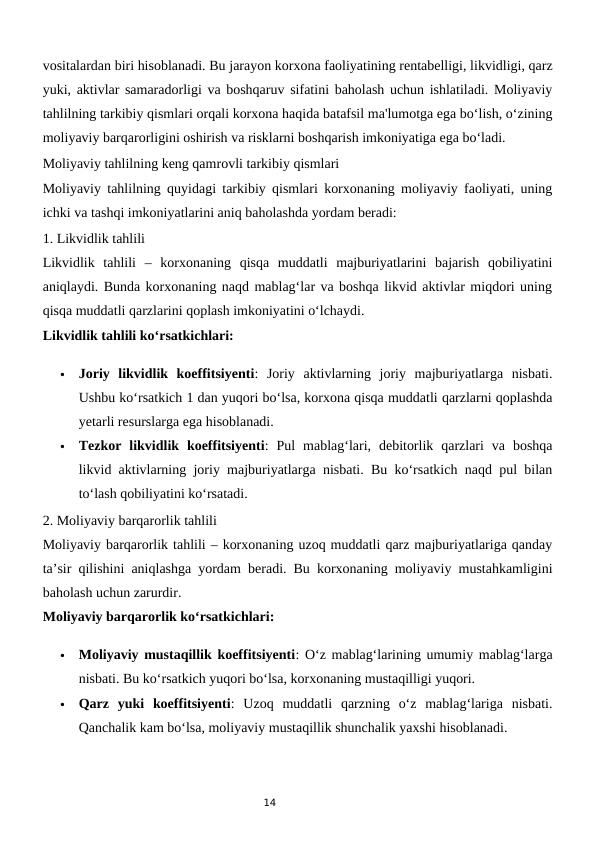 14
vositalardan biri hisoblanadi. Bu jarayon korxona faoliyatining rentabelligi, likvidligi, qarz
yuki, aktivlar samaradorligi va boshqaruv sifatini baholash uchun ishlatiladi. Moliyaviy
tahlilning tarkibiy qismlari orqali korxona haqida batafsil ma'lumotga ega bo‘lish, o‘zining
moliyaviy barqarorligini oshirish va risklarni boshqarish imkoniyatiga ega bo‘ladi.
Moliyaviy tahlilning keng qamrovli tarkibiy qismlari
Moliyaviy tahlilning quyidagi tarkibiy qismlari korxonaning moliyaviy faoliyati, uning
ichki va tashqi imkoniyatlarini aniq baholashda yordam beradi:
1. Likvidlik tahlili
Likvidlik  tahlili  –  korxonaning  qisqa  muddatli  majburiyatlarini  bajarish  qobiliyatini
aniqlaydi. Bunda korxonaning naqd mablag‘lar va boshqa likvid aktivlar miqdori uning
qisqa muddatli qarzlarini qoplash imkoniyatini o‘lchaydi.
Likvidlik tahlili ko‘rsatkichlari:

Joriy  likvidlik  koeffitsiyenti:  Joriy  aktivlarning  joriy  majburiyatlarga  nisbati.
Ushbu ko‘rsatkich 1 dan yuqori bo‘lsa, korxona qisqa muddatli qarzlarni qoplashda
yetarli resurslarga ega hisoblanadi.

Tezkor  likvidlik  koeffitsiyenti:  Pul  mablag‘lari,  debitorlik  qarzlari  va  boshqa
likvid aktivlarning joriy majburiyatlarga nisbati. Bu ko‘rsatkich naqd pul bilan
to‘lash qobiliyatini ko‘rsatadi.
2. Moliyaviy barqarorlik tahlili
Moliyaviy barqarorlik tahlili – korxonaning uzoq muddatli qarz majburiyatlariga qanday
ta’sir qilishini aniqlashga yordam beradi. Bu korxonaning moliyaviy mustahkamligini
baholash uchun zarurdir.
Moliyaviy barqarorlik ko‘rsatkichlari:

Moliyaviy mustaqillik koeffitsiyenti: O‘z mablag‘larining umumiy mablag‘larga
nisbati. Bu ko‘rsatkich yuqori bo‘lsa, korxonaning mustaqilligi yuqori.

Qarz  yuki  koeffitsiyenti:  Uzoq  muddatli  qarzning  o‘z  mablag‘lariga  nisbati.
Qanchalik kam bo‘lsa, moliyaviy mustaqillik shunchalik yaxshi hisoblanadi.
