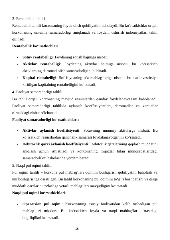 15
3. Rentabellik tahlili
Rentabellik tahlili korxonaning foyda olish qobiliyatini baholaydi. Bu ko‘rsatkichlar orqali
korxonaning umumiy samaradorligi aniqlanadi va foydani oshirish imkoniyatlari tahlil
qilinadi.
Rentabellik ko‘rsatkichlari:

Sotuv rentabelligi: Foydaning sotish hajmiga nisbati.

Aktivlar  rentabelligi:  Foydaning  aktivlar  hajmiga  nisbati,  bu  ko‘rsatkich
aktivlarning daromad olish samaradorligini bildiradi.

Kapital rentabelligi: Sof foydaning o‘z mablag‘lariga nisbati, bu esa investitsiya
kiritilgan kapitalning rentabelligini ko‘rsatadi.
4. Faoliyat samaradorligi tahlili
Bu tahlil orqali korxonaning mavjud resurslardan qanday foydalanayotgani baholanadi.
Faoliyat  samaradorligi  tahlilida  aylanish  koeffitsiyentlari,  daromadlar  va  xarajatlar
o‘rtasidagi nisbat o‘lchanadi.
Faoliyat samaradorligi ko‘rsatkichlari:

Aktivlar  aylanish  koeffitsiyenti:  Sotuvning  umumiy  aktivlarga  nisbati.  Bu
ko‘rsatkich resurslardan qanchalik samarali foydalanayotganini ko‘rsatadi.

Debitorlik qarzi aylanish koeffitsiyenti: Debitorlik qarzlarining qoplash muddatini
aniqlash  uchun  ishlatiladi  va  korxonaning  mijozlar  bilan  munosabatlaridagi
samaradorlikni baholashda yordam beradi.
5. Naqd pul oqimi tahlili
Pul oqimi tahlili – korxona pul mablag‘lari oqimini boshqarish qobiliyatini baholash va
uni boshqarishga qaratilgan. Bu tahlil korxonaning pul oqimini to‘g‘ri boshqarishi va qisqa
muddatli qarzlarini to‘lashga yetarli mablag‘lari mavjudligini ko‘rsatadi.
Naqd pul oqimi ko‘rsatkichlari:

Operatsion  pul  oqimi:  Korxonaning  asosiy  faoliyatidan  kelib  tushadigan  pul
mablag‘lari  miqdori.  Bu  ko‘rsatkich  foyda  va  naqd  mablag‘lar  o‘rtasidagi
bog‘liqlikni ko‘rsatadi.
