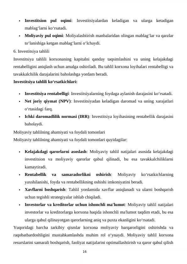16

Investitsion  pul  oqimi:  Investitsiyalardan  keladigan  va  ularga  ketadigan
mablag‘larni ko‘rsatadi.

Moliyaviy pul oqimi: Moliyalashtirish manbalaridan olingan mablag‘lar va qarzlar
to‘lanishiga ketgan mablag‘larni o‘lchaydi.
6. Investitsiya tahlili
Investitsiya  tahlili  korxonaning  kapitalni  qanday  taqsimlashini  va  uning  kelajakdagi
rentabelligini aniqlash uchun amalga oshiriladi. Bu tahlil korxona loyihalari rentabelligi va
tavakkalchilik darajalarini baholashga yordam beradi.
Investitsiya tahlili ko‘rsatkichlari:

Investitsiya rentabelligi: Investitsiyalarning foydaga aylanish darajasini ko‘rsatadi.

Net joriy qiymat (NPV): Investitsiyadan keladigan daromad va uning xarajatlari
o‘rtasidagi farq.

Ichki daromadlilik normasi (IRR): Investitsiya loyihasining rentabellik darajasini
baholaydi.
Moliyaviy tahlilning ahamiyati va foydali tomonlari
Moliyaviy tahlilning ahamiyati va foydali tomonlari quyidagilar:

Kelajakdagi qarorlarni asoslash: Moliyaviy tahlil natijalari asosida kelajakdagi
investitsion  va  moliyaviy  qarorlar  qabul  qilinadi,  bu  esa  tavakkalchiliklarni
kamaytiradi.

Rentabellik  va  samaradorlikni  oshirish:  Moliyaviy  ko‘rsatkichlarning
yaxshilanishi, foyda va rentabellikning oshishi imkoniyatini beradi.

Xavflarni boshqarish: Tahlil yordamida xavflar aniqlanadi va ularni boshqarish
uchun tegishli strategiyalar ishlab chiqiladi.

Investorlar va kreditorlar uchun ishonchli ma'lumot: Moliyaviy tahlil natijalari
investorlar va kreditorlarga korxona haqida ishonchli ma'lumot taqdim etadi, bu esa
ularga qabul qilinayotgan qarorlarning aniq va puxta ekanligini ko‘rsatadi.
Yuqoridagi  barcha  tarkibiy  qismlar  korxona  moliyaviy  barqarorligini  oshirishda  va
raqobatbardoshligini  mustahkamlashda  muhim rol o‘ynaydi. Moliyaviy tahlil korxona
resurslarini samarali boshqarish, faoliyat natijalarini optimallashtirish va qaror qabul qilish
