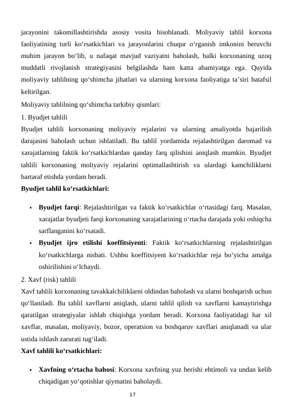 17
jarayonini  takomillashtirishda  asosiy  vosita  hisoblanadi.  Moliyaviy  tahlil  korxona
faoliyatining turli ko‘rsatkichlari va jarayonlarini chuqur o‘rganish imkonini beruvchi
muhim jarayon bo‘lib, u nafaqat mavjud vaziyatni baholash, balki korxonaning uzoq
muddatli  rivojlanish  strategiyasini  belgilashda  ham  katta  ahamiyatga  ega.  Quyida
moliyaviy tahlilning qo‘shimcha jihatlari va ularning korxona faoliyatiga ta’siri batafsil
keltirilgan.
Moliyaviy tahlilning qo‘shimcha tarkibiy qismlari:
1. Byudjet tahlili
Byudjet  tahlili  korxonaning  moliyaviy  rejalarini  va  ularning  amaliyotda  bajarilish
darajasini baholash uchun ishlatiladi. Bu tahlil yordamida rejalashtirilgan daromad va
xarajatlarning faktik ko‘rsatkichlardan qanday farq qilishini aniqlash mumkin. Byudjet
tahlili  korxonaning  moliyaviy  rejalarini  optimallashtirish  va  ulardagi  kamchiliklarni
bartaraf etishda yordam beradi.
Byudjet tahlil ko‘rsatkichlari:

Byudjet farqi: Rejalashtirilgan va faktik ko‘rsatkichlar o‘rtasidagi farq. Masalan,
xarajatlar byudjeti farqi korxonaning xarajatlarining o‘rtacha darajada yoki oshiqcha
sarflanganini ko‘rsatadi.

Byudjet  ijro  etilishi  koeffitsiyenti:  Faktik  ko‘rsatkichlarning  rejalashtirilgan
ko‘rsatkichlarga nisbati. Ushbu koeffitsiyent ko‘rsatkichlar reja bo‘yicha amalga
oshirilishini o‘lchaydi.
2. Xavf (risk) tahlili
Xavf tahlili korxonaning tavakkalchiliklarni oldindan baholash va ularni boshqarish uchun
qo‘llaniladi. Bu tahlil xavflarni aniqlash, ularni tahlil qilish va xavflarni kamaytirishga
qaratilgan strategiyalar ishlab chiqishga yordam beradi. Korxona faoliyatidagi har xil
xavflar, masalan, moliyaviy, bozor, operatsion va boshqaruv xavflari aniqlanadi va ular
ustida ishlash zarurati tug‘iladi.
Xavf tahlili ko‘rsatkichlari:

Xavfning o‘rtacha bahosi: Korxona xavfning yuz berishi ehtimoli va undan kelib
chiqadigan yo‘qotishlar qiymatini baholaydi.
