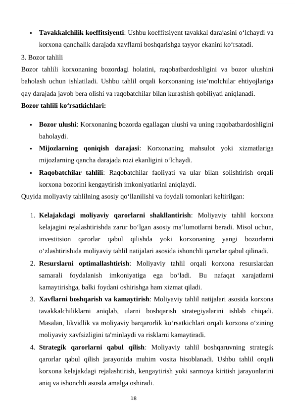 18

Tavakkalchilik koeffitsiyenti: Ushbu koeffitsiyent tavakkal darajasini o‘lchaydi va
korxona qanchalik darajada xavflarni boshqarishga tayyor ekanini ko‘rsatadi.
3. Bozor tahlili
Bozor  tahlili  korxonaning  bozordagi  holatini,  raqobatbardoshligini  va  bozor  ulushini
baholash uchun ishlatiladi. Ushbu tahlil orqali korxonaning iste’molchilar ehtiyojlariga
qay darajada javob bera olishi va raqobatchilar bilan kurashish qobiliyati aniqlanadi.
Bozor tahlili ko‘rsatkichlari:

Bozor ulushi: Korxonaning bozorda egallagan ulushi va uning raqobatbardoshligini
baholaydi.

Mijozlarning  qoniqish  darajasi:  Korxonaning  mahsulot  yoki  xizmatlariga
mijozlarning qancha darajada rozi ekanligini o‘lchaydi.

Raqobatchilar  tahlili:  Raqobatchilar  faoliyati  va  ular  bilan  solishtirish  orqali
korxona bozorini kengaytirish imkoniyatlarini aniqlaydi.
Quyida moliyaviy tahlilning asosiy qo‘llanilishi va foydali tomonlari keltirilgan:
1. Kelajakdagi  moliyaviy  qarorlarni  shakllantirish:  Moliyaviy  tahlil  korxona
kelajagini rejalashtirishda zarur bo‘lgan asosiy ma’lumotlarni beradi. Misol uchun,
investitsion  qarorlar  qabul  qilishda  yoki  korxonaning  yangi  bozorlarni
o‘zlashtirishida moliyaviy tahlil natijalari asosida ishonchli qarorlar qabul qilinadi.
2. Resurslarni  optimallashtirish:  Moliyaviy  tahlil  orqali  korxona  resurslardan
samarali  foydalanish  imkoniyatiga  ega  bo‘ladi.  Bu  nafaqat  xarajatlarni
kamaytirishga, balki foydani oshirishga ham xizmat qiladi.
3. Xavflarni boshqarish va kamaytirish: Moliyaviy tahlil natijalari asosida korxona
tavakkalchiliklarni  aniqlab,  ularni  boshqarish  strategiyalarini  ishlab  chiqadi.
Masalan, likvidlik va moliyaviy barqarorlik ko‘rsatkichlari orqali korxona o‘zining
moliyaviy xavfsizligini ta'minlaydi va risklarni kamaytiradi.
4. Strategik  qarorlarni  qabul  qilish:  Moliyaviy  tahlil  boshqaruvning  strategik
qarorlar  qabul  qilish jarayonida muhim  vosita hisoblanadi.  Ushbu tahlil  orqali
korxona kelajakdagi rejalashtirish, kengaytirish yoki sarmoya kiritish jarayonlarini
aniq va ishonchli asosda amalga oshiradi.
