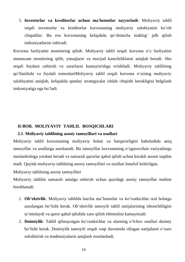 19
5. Investorlar  va  kreditorlar  uchun  ma'lumotlar  tayyorlash:  Moliyaviy  tahlil
orqali  investorlar  va  kreditorlar  korxonaning  moliyaviy  salohiyatini  ko‘rib
chiqadilar.  Bu  esa  korxonaning  kelajakda  qo‘shimcha  mablag‘  jalb  qilish
imkoniyatlarini oshiradi.
Korxona faoliyatini monitoring qilish: Moliyaviy tahlil orqali korxona o‘z faoliyatini
muntazam monitoring qilib, yutuqlarni va mavjud kamchiliklarni aniqlab boradi. Shu
orqali  foydani  oshirish  va  zararlarni  kamaytirishga  erishiladi.  Moliyaviy  tahlilning
qo‘llanilishi  va  foydali  tomonlariMoliyaviy  tahlil  orqali  korxona  o‘zining  moliyaviy
salohiyatini aniqlab, kelajakda qanday strategiyalar ishlab chiqishi kerakligini belgilash
imkoniyatiga ega bo‘ladi.
    II-BOB.  MOLIYAVIY  TAHLIL  BOSQICHLARI
    2.1. Moliyaviy tahlilning asosiy tamoyillari va usullari
Moliyaviy  tahlil  korxonaning  moliyaviy  holati  va  barqarorligini  baholashda  aniq
tamoyillar va usullarga asoslanadi. Bu tamoyillar korxonaning o‘zgaruvchan vaziyatlarga
moslashishiga yordam beradi va samarali qarorlar qabul qilish uchun kerakli asosni taqdim
etadi. Quyida moliyaviy tahlilning asosiy tamoyillari va usullari batafsil keltirilgan.
Moliyaviy tahlilning asosiy tamoyillari
Moliyaviy tahlilni samarali amalga oshirish uchun quyidagi asosiy tamoyillar muhim
hisoblanadi:
1. Ob’ektivlik: Moliyaviy tahlilda barcha ma’lumotlar va ko‘rsatkichlar real holatga
asoslangan bo‘lishi kerak. Ob’ektivlik tamoyili tahlil natijalarining ishonchliligini
ta’minlaydi va qaror qabul qilishda xato qilish ehtimolini kamaytiradi.
2. Doimiylik: Tahlil qilinayotgan ko‘rsatkichlar va ularning o‘lchov usullari doimiy
bo‘lishi kerak. Doimiylik tamoyili orqali vaqt davomida olingan natijalarni o‘zaro
solishtirish va tendensiyalarni aniqlash osonlashadi.
