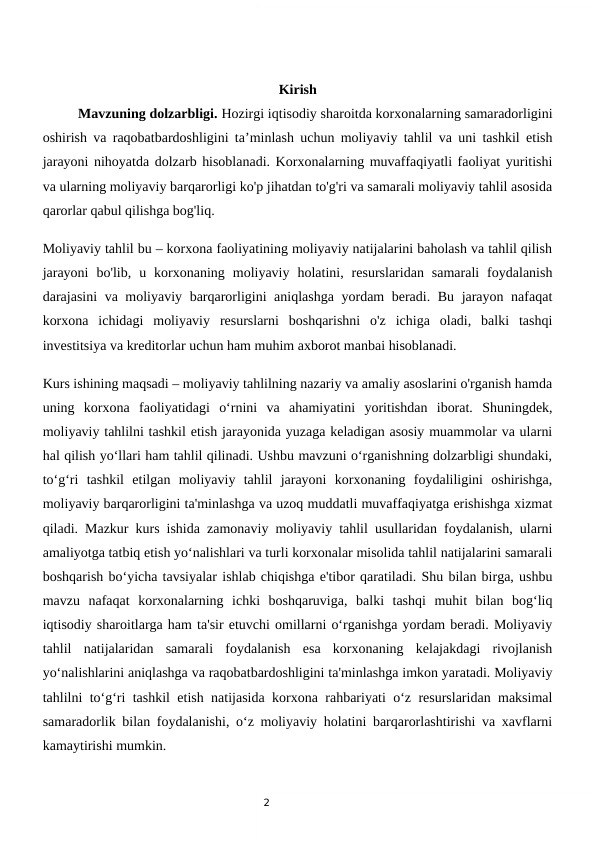 2
Kirish
 
Mavzuning dolzarbligi. Hozirgi iqtisodiy sharoitda korxonalarning samaradorligini
oshirish va raqobatbardoshligini ta’minlash uchun moliyaviy tahlil va uni tashkil etish
jarayoni nihoyatda dolzarb hisoblanadi. Korxonalarning muvaffaqiyatli faoliyat yuritishi
va ularning moliyaviy barqarorligi ko'p jihatdan to'g'ri va samarali moliyaviy tahlil asosida
qarorlar qabul qilishga bog'liq.
Moliyaviy tahlil bu – korxona faoliyatining moliyaviy natijalarini baholash va tahlil qilish
jarayoni  bo'lib,  u  korxonaning  moliyaviy  holatini,  resurslaridan  samarali  foydalanish
darajasini va moliyaviy barqarorligini aniqlashga yordam beradi. Bu jarayon nafaqat
korxona  ichidagi  moliyaviy  resurslarni  boshqarishni  o'z  ichiga  oladi,  balki  tashqi
investitsiya va kreditorlar uchun ham muhim axborot manbai hisoblanadi.
Kurs ishining maqsadi – moliyaviy tahlilning nazariy va amaliy asoslarini o'rganish hamda
uning  korxona  faoliyatidagi  o‘rnini  va  ahamiyatini  yoritishdan  iborat.  Shuningdek,
moliyaviy tahlilni tashkil etish jarayonida yuzaga keladigan asosiy muammolar va ularni
hal qilish yo‘llari ham tahlil qilinadi. Ushbu mavzuni o‘rganishning dolzarbligi shundaki,
to‘g‘ri  tashkil  etilgan  moliyaviy  tahlil  jarayoni  korxonaning  foydaliligini  oshirishga,
moliyaviy barqarorligini ta'minlashga va uzoq muddatli muvaffaqiyatga erishishga xizmat
qiladi. Mazkur kurs ishida zamonaviy moliyaviy tahlil usullaridan foydalanish, ularni
amaliyotga tatbiq etish yo‘nalishlari va turli korxonalar misolida tahlil natijalarini samarali
boshqarish bo‘yicha tavsiyalar ishlab chiqishga e'tibor qaratiladi. Shu bilan birga, ushbu
mavzu  nafaqat  korxonalarning  ichki  boshqaruviga,  balki  tashqi  muhit  bilan  bog‘liq
iqtisodiy sharoitlarga ham ta'sir etuvchi omillarni o‘rganishga yordam beradi. Moliyaviy
tahlil  natijalaridan  samarali  foydalanish  esa  korxonaning  kelajakdagi  rivojlanish
yo‘nalishlarini aniqlashga va raqobatbardoshligini ta'minlashga imkon yaratadi. Moliyaviy
tahlilni to‘g‘ri tashkil etish natijasida korxona rahbariyati o‘z resurslaridan maksimal
samaradorlik bilan foydalanishi, o‘z moliyaviy holatini barqarorlashtirishi va xavflarni
kamaytirishi mumkin.
