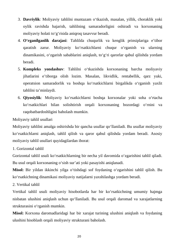 20
3. Davriylik: Moliyaviy tahlilni muntazam o‘tkazish, masalan, yillik, choraklik yoki
oylik  ravishda  bajarish,  tahlilning  samaradorligini  oshiradi  va  korxonaning
moliyaviy holati to‘g‘risida aniqroq tasavvur beradi.
4. O‘rganilganlik  darajasi:  Tahlilda  chuqurlik  va  kenglik  prinsiplariga  e’tibor
qaratish  zarur.  Moliyaviy  ko‘rsatkichlarni  chuqur  o‘rganish  va  ularning
dinamikasini, o‘zgarish sabablarini aniqlash, to‘g‘ri qarorlar qabul qilishda yordam
beradi.
5. Kompleks  yondashuv:  Tahlilni  o‘tkazishda  korxonaning  barcha  moliyaviy
jihatlarini  e’tiborga  olish  lozim.  Masalan,  likvidlik,  rentabellik,  qarz  yuki,
operatsion  samaradorlik  va  boshqa  ko‘rsatkichlarni  birgalikda  o‘rganish  yaxlit
tahlilni ta’minlaydi.
6. Qiyosiylik:  Moliyaviy  ko‘rsatkichlarni  boshqa  korxonalar  yoki  soha  o‘rtacha
ko‘rsatkichlari  bilan  solishtirish  orqali  korxonaning  bozordagi  o‘rnini  va
raqobatbardoshligini baholash mumkin.
Moliyaviy tahlil usullari
Moliyaviy tahlilni amalga oshirishda bir qancha usullar qo‘llaniladi. Bu usullar moliyaviy
ko‘rsatkichlarni aniqlash, tahlil qilish va qaror qabul qilishda yordam beradi. Asosiy
moliyaviy tahlil usullari quyidagilardan iborat:
1. Gorizontal tahlil
Gorizontal tahlil usuli ko‘rsatkichlarning bir necha yil davomida o‘zgarishini tahlil qiladi.
Bu usul orqali korxonaning o‘sish sur’ati yoki pasayishi aniqlanadi.
Misol: Bir yildan ikkinchi yilga o‘tishdagi sof foydaning o‘zgarishini tahlil qilish. Bu
ko‘rsatkichning dinamikasi moliyaviy natijalarni yaxshilashga yordam beradi.
2. Vertikal tahlil
Vertikal  tahlil  usuli  moliyaviy  hisobotlarda  har  bir  ko‘rsatkichning  umumiy  hajmga
nisbatan ulushini aniqlash uchun qo‘llaniladi. Bu usul orqali daromad va xarajatlarning
strukturasini o‘rganish mumkin.
Misol: Korxona daromadlaridagi har bir xarajat turining ulushini aniqlash va foydaning
ulushini hisoblash orqali moliyaviy strukturani baholash.
