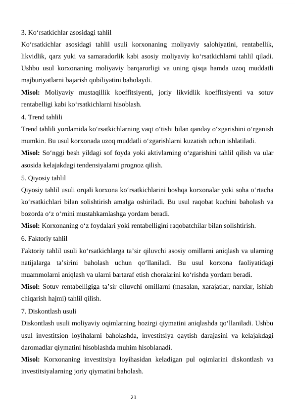 21
3. Ko‘rsatkichlar asosidagi tahlil
Ko‘rsatkichlar  asosidagi  tahlil  usuli  korxonaning  moliyaviy  salohiyatini,  rentabellik,
likvidlik, qarz yuki va samaradorlik kabi asosiy moliyaviy ko‘rsatkichlarni tahlil qiladi.
Ushbu usul korxonaning moliyaviy barqarorligi va uning qisqa hamda uzoq muddatli
majburiyatlarni bajarish qobiliyatini baholaydi.
Misol: Moliyaviy  mustaqillik  koeffitsiyenti,  joriy  likvidlik  koeffitsiyenti  va  sotuv
rentabelligi kabi ko‘rsatkichlarni hisoblash.
4. Trend tahlili
Trend tahlili yordamida ko‘rsatkichlarning vaqt o‘tishi bilan qanday o‘zgarishini o‘rganish
mumkin. Bu usul korxonada uzoq muddatli o‘zgarishlarni kuzatish uchun ishlatiladi.
Misol: So‘nggi besh yildagi sof foyda yoki aktivlarning o‘zgarishini tahlil qilish va ular
asosida kelajakdagi tendensiyalarni prognoz qilish.
5. Qiyosiy tahlil
Qiyosiy tahlil usuli orqali korxona ko‘rsatkichlarini boshqa korxonalar yoki soha o‘rtacha
ko‘rsatkichlari bilan solishtirish amalga oshiriladi. Bu usul raqobat kuchini baholash va
bozorda o‘z o‘rnini mustahkamlashga yordam beradi.
Misol: Korxonaning o‘z foydalari yoki rentabelligini raqobatchilar bilan solishtirish.
6. Faktoriy tahlil
Faktoriy tahlil usuli ko‘rsatkichlarga ta’sir qiluvchi asosiy omillarni aniqlash va ularning
natijalarga  ta’sirini  baholash  uchun  qo‘llaniladi.  Bu  usul  korxona  faoliyatidagi
muammolarni aniqlash va ularni bartaraf etish choralarini ko‘rishda yordam beradi.
Misol: Sotuv rentabelligiga ta’sir qiluvchi omillarni (masalan, xarajatlar, narxlar, ishlab
chiqarish hajmi) tahlil qilish.
7. Diskontlash usuli
Diskontlash usuli moliyaviy oqimlarning hozirgi qiymatini aniqlashda qo‘llaniladi. Ushbu
usul investitsion loyihalarni baholashda, investitsiya qaytish darajasini va kelajakdagi
daromadlar qiymatini hisoblashda muhim hisoblanadi.
Misol: Korxonaning investitsiya  loyihasidan  keladigan pul  oqimlarini  diskontlash  va
investitsiyalarning joriy qiymatini baholash.
